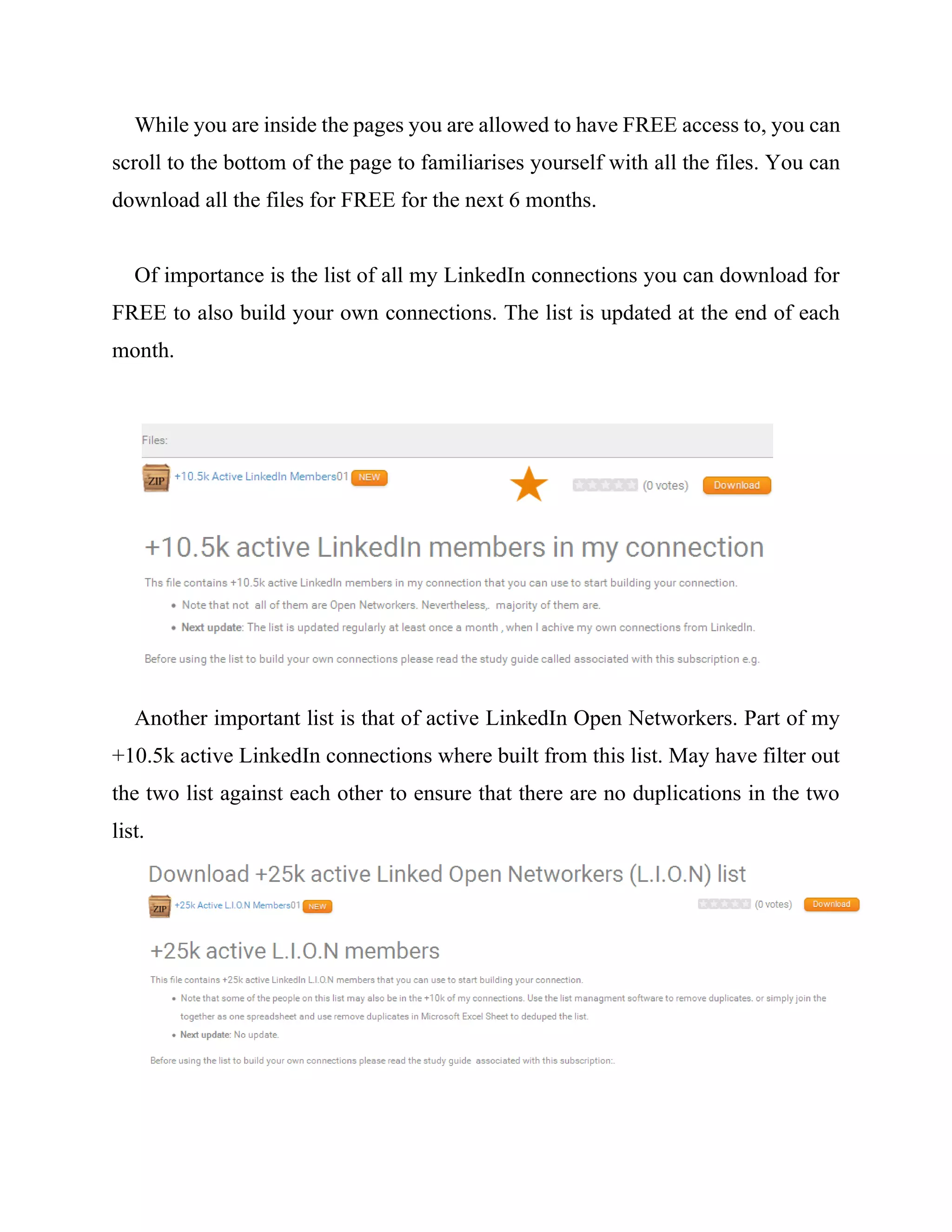 While you are inside the pages you are allowed to have FREE access to, you can
scroll to the bottom of the page to familiarises yourself with all the files. You can
download all the files for FREE for the next 6 months.
Of importance is the list of all my LinkedIn connections you can download for
FREE to also build your own connections. The list is updated at the end of each
month.
Another important list is that of active LinkedIn Open Networkers. Part of my
+10.5k active LinkedIn connections where built from this list. May have filter out
the two list against each other to ensure that there are no duplications in the two
list.
 