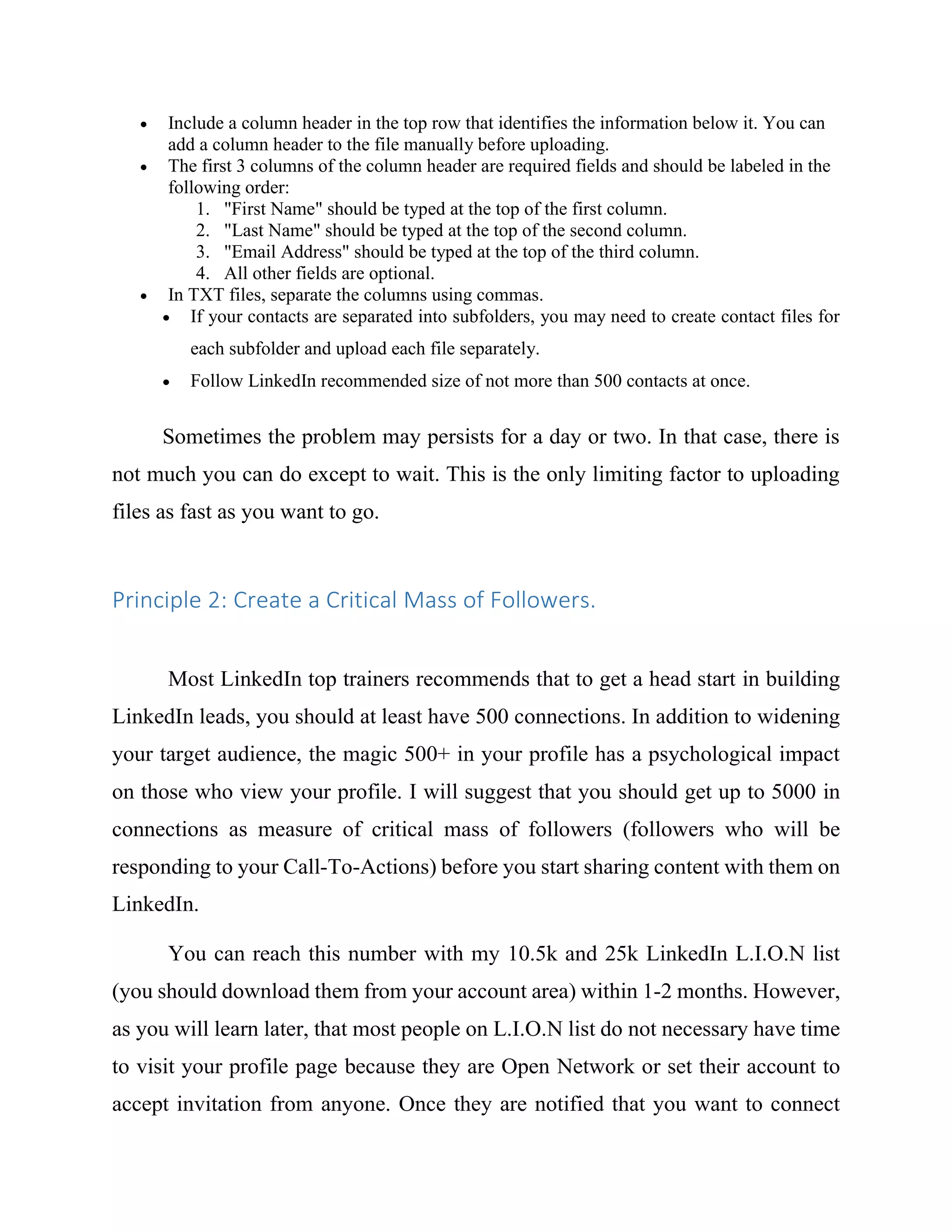  Include a column header in the top row that identifies the information below it. You can
add a column header to the file manually before uploading.
 The first 3 columns of the column header are required fields and should be labeled in the
following order:
1. "First Name" should be typed at the top of the first column.
2. "Last Name" should be typed at the top of the second column.
3. "Email Address" should be typed at the top of the third column.
4. All other fields are optional.
 In TXT files, separate the columns using commas.
 If your contacts are separated into subfolders, you may need to create contact files for
each subfolder and upload each file separately.
 Follow LinkedIn recommended size of not more than 500 contacts at once.
Sometimes the problem may persists for a day or two. In that case, there is
not much you can do except to wait. This is the only limiting factor to uploading
files as fast as you want to go.
Principle 2: Create a Critical Mass of Followers.
Most LinkedIn top trainers recommends that to get a head start in building
LinkedIn leads, you should at least have 500 connections. In addition to widening
your target audience, the magic 500+ in your profile has a psychological impact
on those who view your profile. I will suggest that you should get up to 5000 in
connections as measure of critical mass of followers (followers who will be
responding to your Call-To-Actions) before you start sharing content with them on
LinkedIn.
You can reach this number with my 10.5k and 25k LinkedIn L.I.O.N list
(you should download them from your account area) within 1-2 months. However,
as you will learn later, that most people on L.I.O.N list do not necessary have time
to visit your profile page because they are Open Network or set their account to
accept invitation from anyone. Once they are notified that you want to connect
 