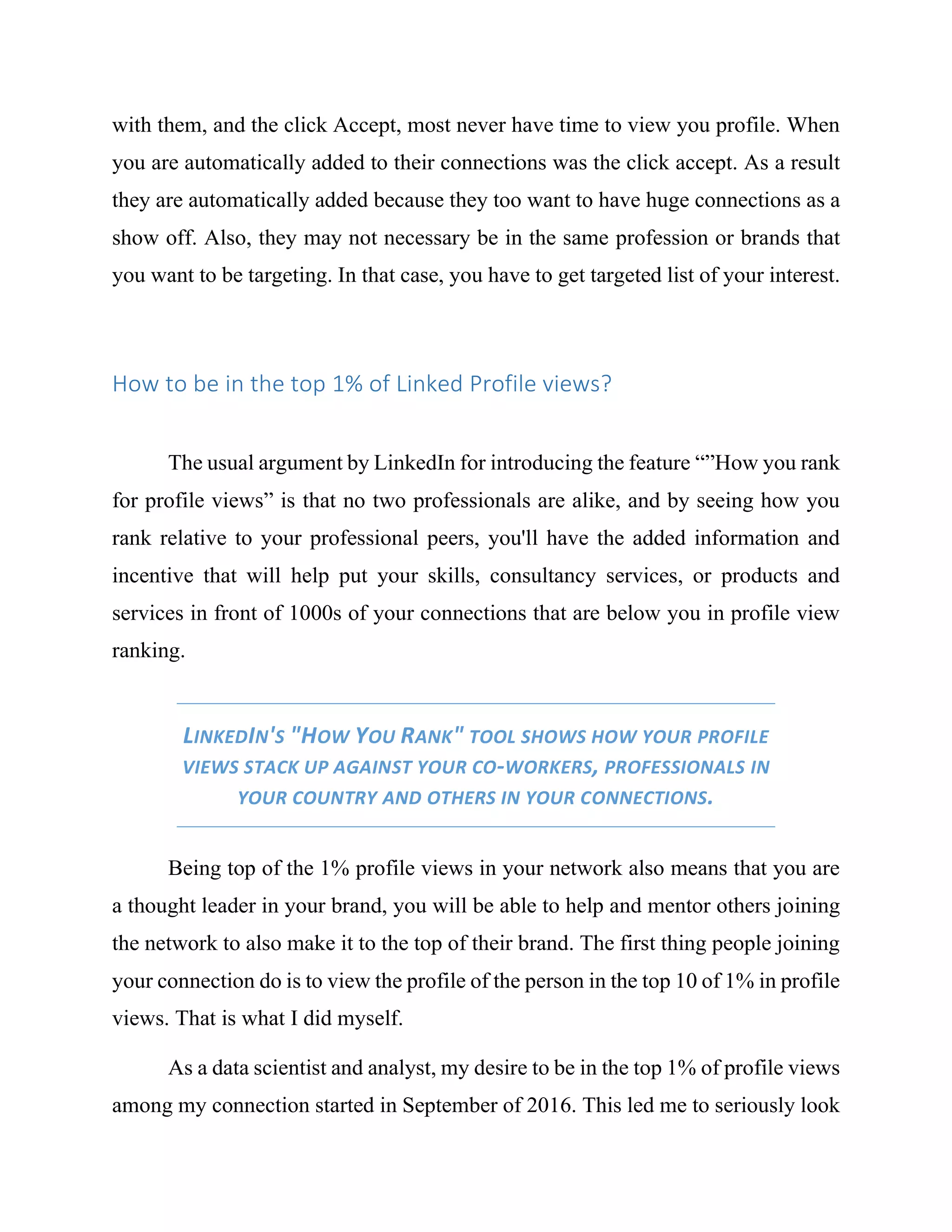 with them, and the click Accept, most never have time to view you profile. When
you are automatically added to their connections was the click accept. As a result
they are automatically added because they too want to have huge connections as a
show off. Also, they may not necessary be in the same profession or brands that
you want to be targeting. In that case, you have to get targeted list of your interest.
How to be in the top 1% of Linked Profile views?
The usual argument by LinkedIn for introducing the feature “”How you rank
for profile views” is that no two professionals are alike, and by seeing how you
rank relative to your professional peers, you'll have the added information and
incentive that will help put your skills, consultancy services, or products and
services in front of 1000s of your connections that are below you in profile view
ranking.
LINKEDIN'S "HOW YOU RANK" TOOL SHOWS HOW YOUR PROFILE
VIEWS STACK UP AGAINST YOUR CO-WORKERS, PROFESSIONALS IN
YOUR COUNTRY AND OTHERS IN YOUR CONNECTIONS.
Being top of the 1% profile views in your network also means that you are
a thought leader in your brand, you will be able to help and mentor others joining
the network to also make it to the top of their brand. The first thing people joining
your connection do is to view the profile of the person in the top 10 of 1% in profile
views. That is what I did myself.
As a data scientist and analyst, my desire to be in the top 1% of profile views
among my connection started in September of 2016. This led me to seriously look
 