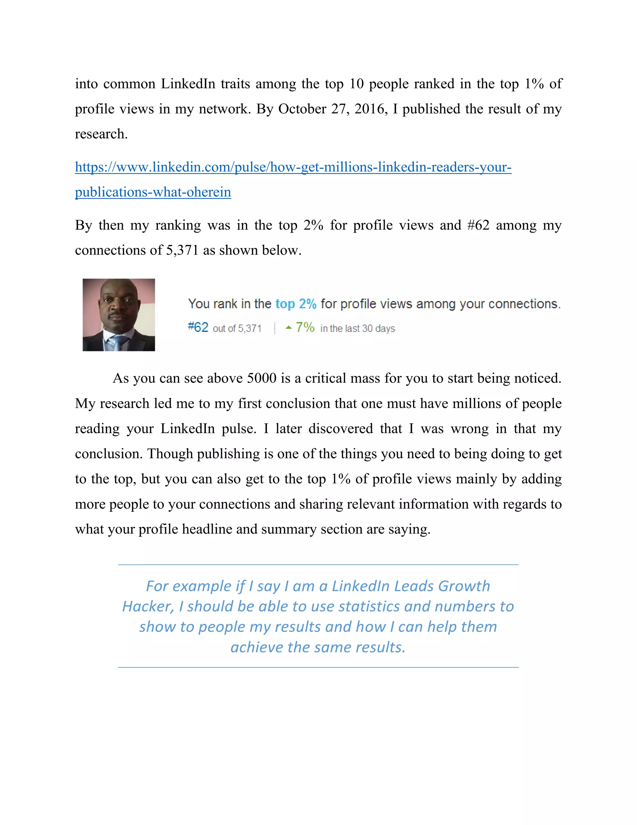 into common LinkedIn traits among the top 10 people ranked in the top 1% of
profile views in my network. By October 27, 2016, I published the result of my
research.
https://www.linkedin.com/pulse/how-get-millions-linkedin-readers-your-
publications-what-oherein
By then my ranking was in the top 2% for profile views and #62 among my
connections of 5,371 as shown below.
As you can see above 5000 is a critical mass for you to start being noticed.
My research led me to my first conclusion that one must have millions of people
reading your LinkedIn pulse. I later discovered that I was wrong in that my
conclusion. Though publishing is one of the things you need to being doing to get
to the top, but you can also get to the top 1% of profile views mainly by adding
more people to your connections and sharing relevant information with regards to
what your profile headline and summary section are saying.
For example if I say I am a LinkedIn Leads Growth
Hacker, I should be able to use statistics and numbers to
show to people my results and how I can help them
achieve the same results.
 