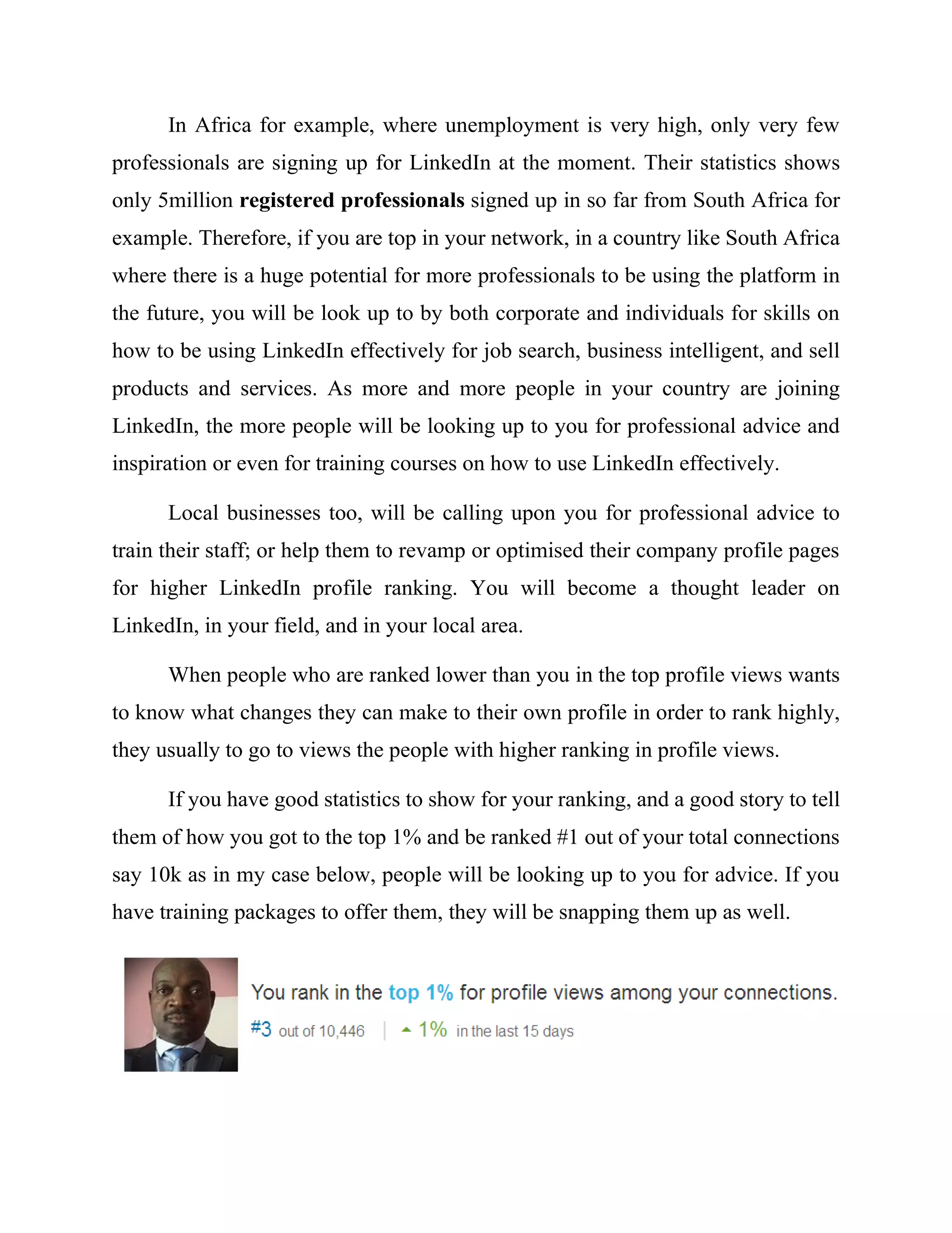In Africa for example, where unemployment is very high, only very few
professionals are signing up for LinkedIn at the moment. Their statistics shows
only 5million registered professionals signed up in so far from South Africa for
example. Therefore, if you are top in your network, in a country like South Africa
where there is a huge potential for more professionals to be using the platform in
the future, you will be look up to by both corporate and individuals for skills on
how to be using LinkedIn effectively for job search, business intelligent, and sell
products and services. As more and more people in your country are joining
LinkedIn, the more people will be looking up to you for professional advice and
inspiration or even for training courses on how to use LinkedIn effectively.
Local businesses too, will be calling upon you for professional advice to
train their staff; or help them to revamp or optimised their company profile pages
for higher LinkedIn profile ranking. You will become a thought leader on
LinkedIn, in your field, and in your local area.
When people who are ranked lower than you in the top profile views wants
to know what changes they can make to their own profile in order to rank highly,
they usually to go to views the people with higher ranking in profile views.
If you have good statistics to show for your ranking, and a good story to tell
them of how you got to the top 1% and be ranked #1 out of your total connections
say 10k as in my case below, people will be looking up to you for advice. If you
have training packages to offer them, they will be snapping them up as well.
 
