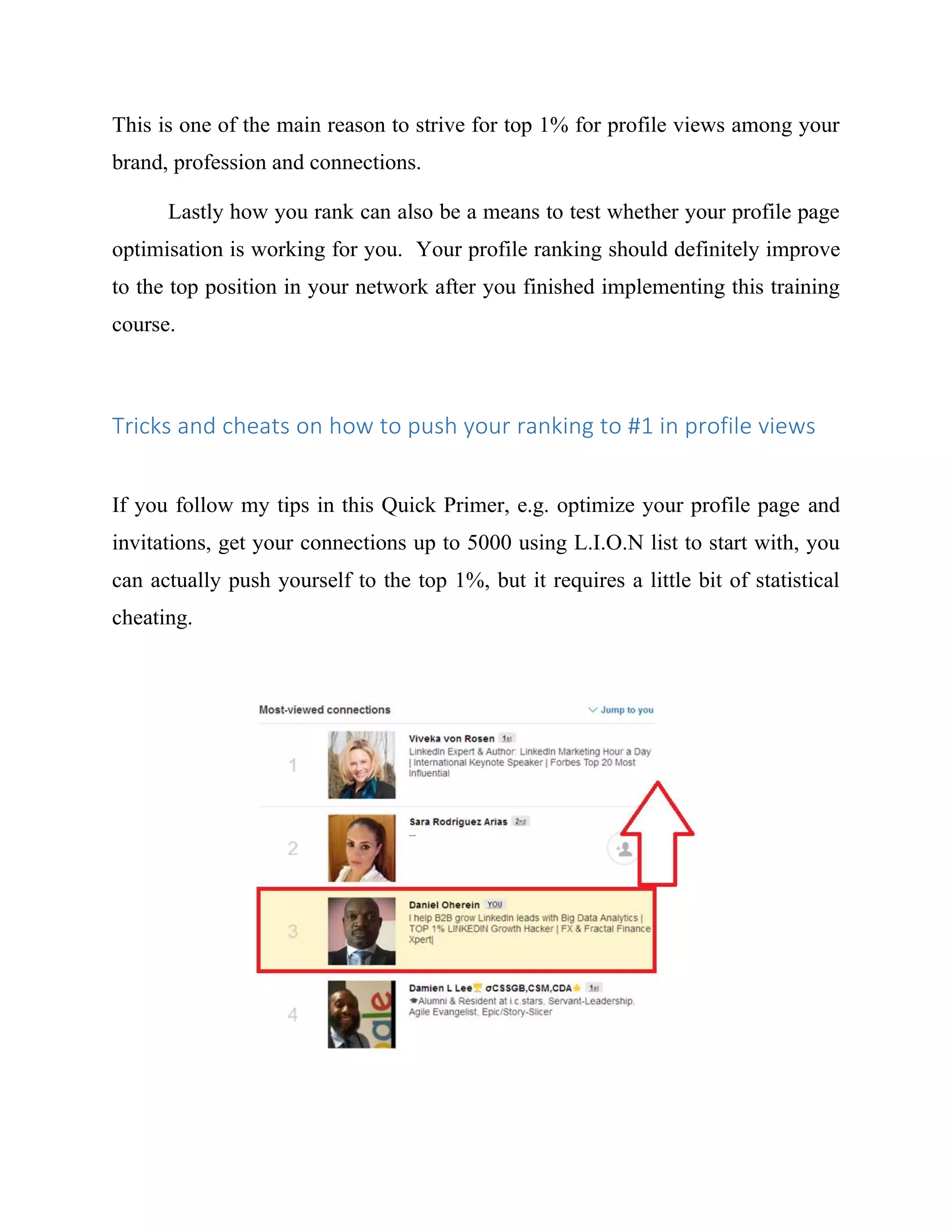 This is one of the main reason to strive for top 1% for profile views among your
brand, profession and connections.
Lastly how you rank can also be a means to test whether your profile page
optimisation is working for you. Your profile ranking should definitely improve
to the top position in your network after you finished implementing this training
course.
Tricks and cheats on how to push your ranking to #1 in profile views
If you follow my tips in this Quick Primer, e.g. optimize your profile page and
invitations, get your connections up to 5000 using L.I.O.N list to start with, you
can actually push yourself to the top 1%, but it requires a little bit of statistical
cheating.
 
