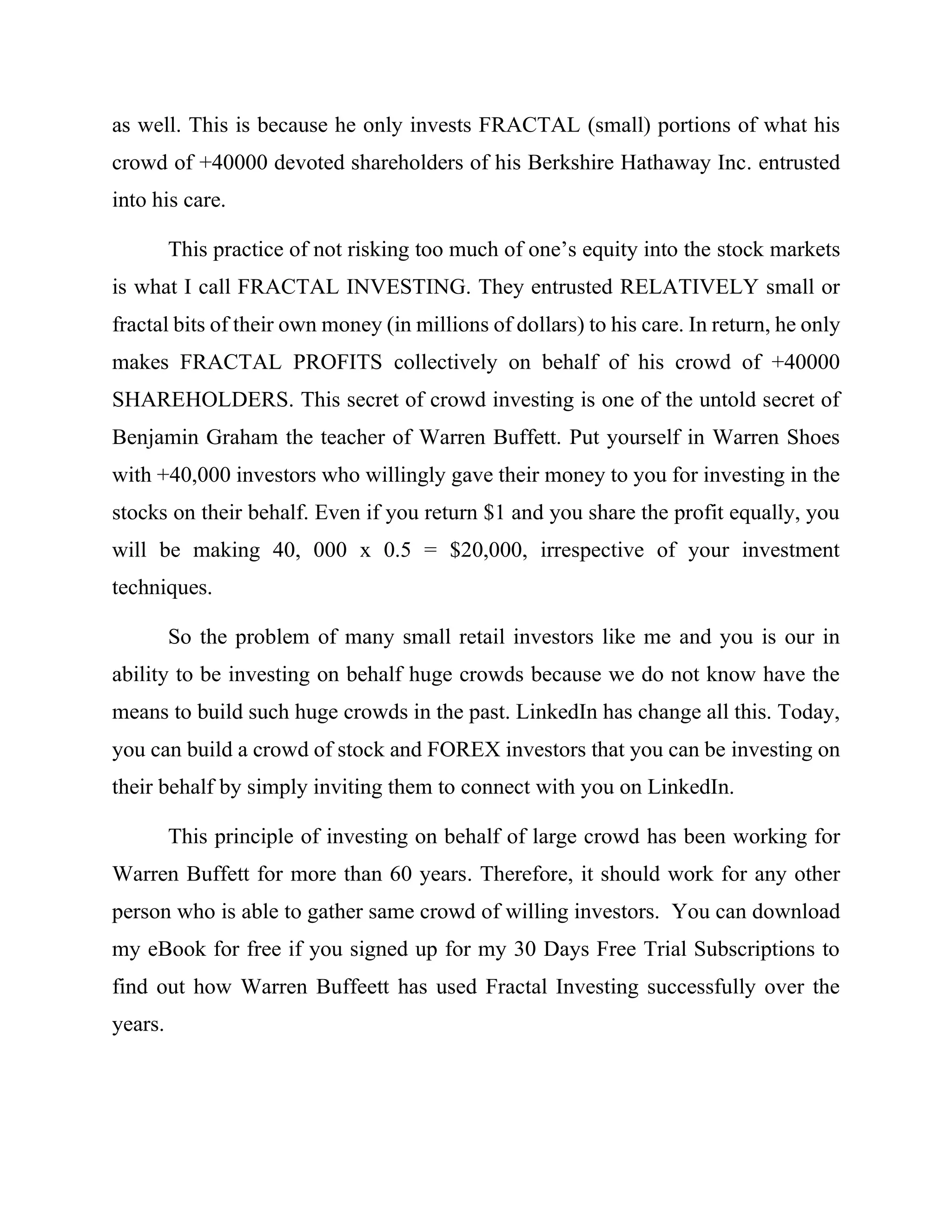 as well. This is because he only invests FRACTAL (small) portions of what his
crowd of +40000 devoted shareholders of his Berkshire Hathaway Inc. entrusted
into his care.
This practice of not risking too much of one’s equity into the stock markets
is what I call FRACTAL INVESTING. They entrusted RELATIVELY small or
fractal bits of their own money (in millions of dollars) to his care. In return, he only
makes FRACTAL PROFITS collectively on behalf of his crowd of +40000
SHAREHOLDERS. This secret of crowd investing is one of the untold secret of
Benjamin Graham the teacher of Warren Buffett. Put yourself in Warren Shoes
with +40,000 investors who willingly gave their money to you for investing in the
stocks on their behalf. Even if you return $1 and you share the profit equally, you
will be making 40, 000 x 0.5 = $20,000, irrespective of your investment
techniques.
So the problem of many small retail investors like me and you is our in
ability to be investing on behalf huge crowds because we do not know have the
means to build such huge crowds in the past. LinkedIn has change all this. Today,
you can build a crowd of stock and FOREX investors that you can be investing on
their behalf by simply inviting them to connect with you on LinkedIn.
This principle of investing on behalf of large crowd has been working for
Warren Buffett for more than 60 years. Therefore, it should work for any other
person who is able to gather same crowd of willing investors. You can download
my eBook for free if you signed up for my 30 Days Free Trial Subscriptions to
find out how Warren Buffeett has used Fractal Investing successfully over the
years.
 