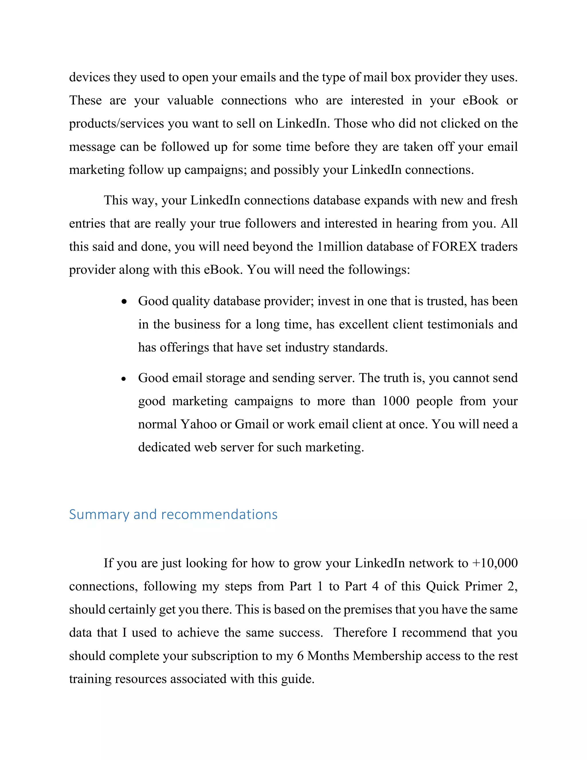 devices they used to open your emails and the type of mail box provider they uses.
These are your valuable connections who are interested in your eBook or
products/services you want to sell on LinkedIn. Those who did not clicked on the
message can be followed up for some time before they are taken off your email
marketing follow up campaigns; and possibly your LinkedIn connections.
This way, your LinkedIn connections database expands with new and fresh
entries that are really your true followers and interested in hearing from you. All
this said and done, you will need beyond the 1million database of FOREX traders
provider along with this eBook. You will need the followings:
 Good quality database provider; invest in one that is trusted, has been
in the business for a long time, has excellent client testimonials and
has offerings that have set industry standards.
 Good email storage and sending server. The truth is, you cannot send
good marketing campaigns to more than 1000 people from your
normal Yahoo or Gmail or work email client at once. You will need a
dedicated web server for such marketing.
Summary and recommendations
If you are just looking for how to grow your LinkedIn network to +10,000
connections, following my steps from Part 1 to Part 4 of this Quick Primer 2,
should certainly get you there. This is based on the premises that you have the same
data that I used to achieve the same success. Therefore I recommend that you
should complete your subscription to my 6 Months Membership access to the rest
training resources associated with this guide.
 