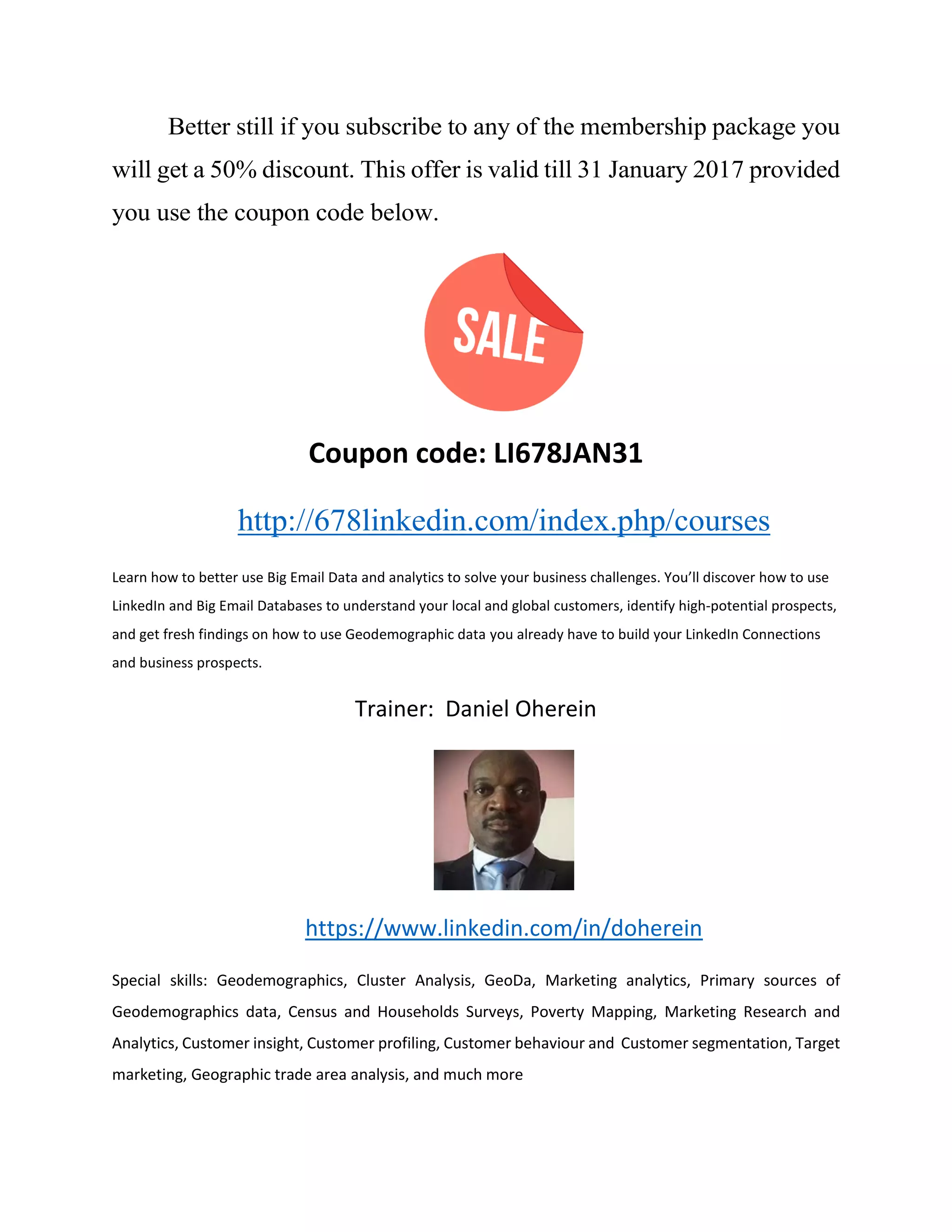 Better still if you subscribe to any of the membership package you
will get a 50% discount. This offer is valid till 31 January 2017 provided
you use the coupon code below.
Coupon code: LI678JAN31
http://678linkedin.com/index.php/courses
Learn how to better use Big Email Data and analytics to solve your business challenges. You’ll discover how to use
LinkedIn and Big Email Databases to understand your local and global customers, identify high-potential prospects,
and get fresh findings on how to use Geodemographic data you already have to build your LinkedIn Connections
and business prospects.
Trainer: Daniel Oherein
https://www.linkedin.com/in/doherein
Special skills: Geodemographics, Cluster Analysis, GeoDa, Marketing analytics, Primary sources of
Geodemographics data, Census and Households Surveys, Poverty Mapping, Marketing Research and
Analytics, Customer insight, Customer profiling, Customer behaviour and Customer segmentation, Target
marketing, Geographic trade area analysis, and much more
 