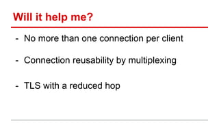 Will it help me?
- No more than one connection per client
- Connection reusability by multiplexing
- TLS with a reduced hop
 