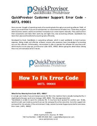 ADDRESS
10511 Hazelhurst Dr, Houston, TX 77043
Toll Free Number:- 1-800-445-2620, Mail:- support@quickprovisor.com
www.quickprovisor.com/
QuickProvisor Customer Support: Error Code -
6073, -99001
Have youever thought of operating nearly all accounting tasks through an accounting software? Well, of
course, you would have if you are an entrepreneur or a businessman of today’s era. Those days are gone
when business owners used to record their transactions or create reports manually. They used to direct
their accountants and make them work day and night. But, now accounting software, QuickBooks has
takentheirplace andhandledall accountingtasksefficiently.
Developed by Intuit, QuickBooks is accounting software, which is used worldwide to track business
expenses. Being simple and effective software, anyone who possesses basic knowledge of accounting
can use this software. Unfortunately, not everyone is able to operate the software the way they wish
which results in error pop-ups, just like error code -6073, -99001. Before going into detail about solving
thiserror,let’stalkaboutwhat itmeans.
What Do You Mean by Error Code -6073, -99001?
In a single user mode, if you are trying to access the file in the machine that is actually hosting the file, it
mightleadto the pop-upof error message -6073, 99001. Thismessage statesthat:
“QuickBooks is unable to open the company file. It may have been opened for another user. Kindly,
switch to multi-user mode so you both can use the company file at the same time. Go to the support site
and searchfor the solution.If the article doesn’thelp,contactCustomerSupportproviderforassistance.
Error Code:(-6073, -99001)”
 
