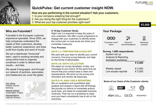 How are you performing in the current situation? Ask your customers.
1. Is your company adapting fast enough?
2. Are you doing the right thing for the customers?
3. What are your top customer priorities right now?
QuickPulse: Get current customer insight NOW.
€5,000
Who are Futurelab?
Futurelab is the European customer
experience specialist. Since 2003, we
help companies understand the
needs of their customers, develop
better customer experience, and draw
profit from loyalty and word of mouth.
We are a distributed “horizontal”
team, used to working remotely and
using online tools to organise
ourselves in order to deliver best
results – and fast.
We speak 6 languages, and through
our network of partners, associates,
and freelancers we cover the globe.
For the purposes of data collection, storage and processing Futurelab uses the Confirmit platform, which is fully compliant with GDPR.
Your Package:
Survey, 1,000 respondents:
System set up
Analysis & Reporting
Activation workshop_____________
€ 5,000
Weekly repeat € 2,500
Live access reportal € 3,500
Some of our Voice of the Customer clients:
A 10-day Customer Study:
Right now it is essential to keep the pulse of
your customers. We offer a quick programme to
engage with your customers to identify where
the current pain is most acute and direct your
immediate measures.
Your Process:
DAYS 1-2: PREPARATION & KICK OFF.
We work with your team to identify your current
concerns, fine-tune survey features, and align
on the format of deliverables.
DAYS 3-6: DATA COLLECTION.
We adapt our survey templates, invites, and
messages to your brand. At the same time we
ensure that your contact base is clean and
representative. We send out the survey and
reminders and monitor all responses.
DAYS 6-10: ANALYSIS & REPORTING.
We run qualitative and quantitative data
analysis and prepare a report with all findings.
We provide our advice on immediate actions,
quick fixes, and ideas for sustainable business
continuity. Then we run a workshop to make
sure your team understands how to act on the
outcomes.
“Customer mood”
report
“Quick fix”
recommendations
Workshop
(remote)
Own offices
Antwerp, Munich,
Hamburg
Network partners
Copenhagen, Prague
Representations
Valencia, Moscow
 