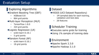 28 © NEC Corporation 2018
Evaluation Setup
▌Dataset
HIGGS (UCI Dataset Repository)
• 1M sampled data for each training,
validation and test data
• 28 features
▌Scheduler Training
Executes same grids for training
Using 1% sample of training data
▌Environment
Apache Spark 2.3.0
Apache Hadoop 3.1.0
▌Exploring Algorithms
Gradient Boosting Tree (GBT)
• XGBoost 0.8
• 864 grid points
Multi-layer Perceptron (MLP)
• TensorFlow 1.8.0
• 324 grid points
Logistic Regression (LR)
• scikit-learn 0.18.1
• 5 grid points
Random Forest (RF)
• scikit-learn 0.18.1
• 18 grid points
 
