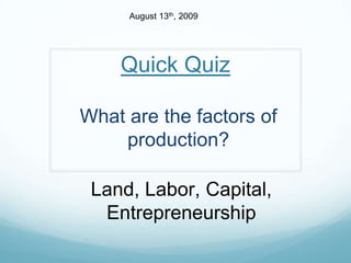August 13th, 2009 Quick Quiz What are the factors of production? Land, Labor, Capital, Entrepreneurship 
