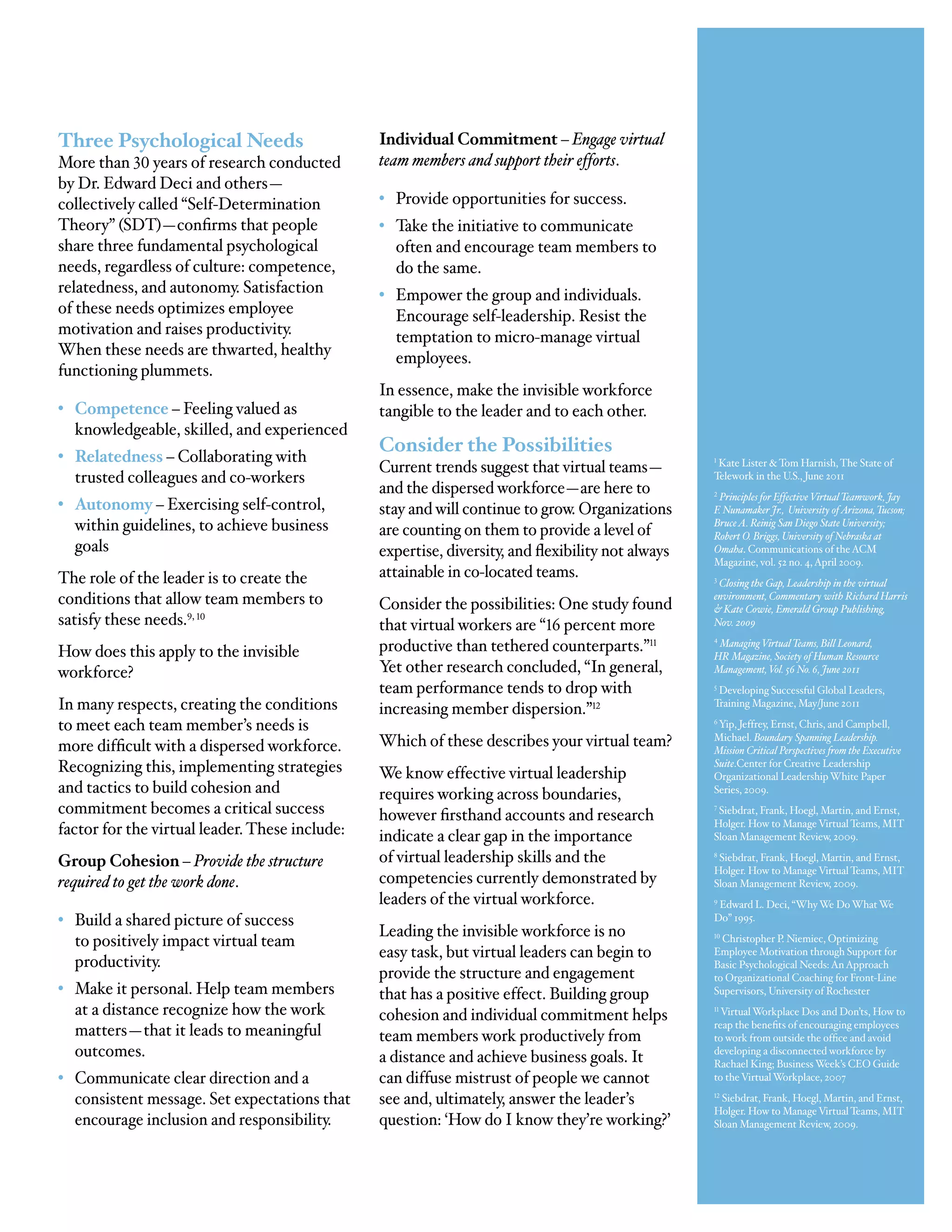 Three Psychological Needs                       Individual Commitment – Engage virtual
More than 30 years of research conducted        team members and support their efforts.
by Dr. Edward Deci and others—
collectively called “Self-Determination         • Provide opportunities for success.
Theory” (SDT)—confirms that people              • Take the initiative to communicate
share three fundamental psychological             often and encourage team members to
needs, regardless of culture: competence,         do the same.
relatedness, and autonomy. Satisfaction         • Empower the group and individuals.
of these needs optimizes employee                 Encourage self-leadership. Resist the
motivation and raises productivity.               temptation to micro-manage virtual
When these needs are thwarted, healthy            employees.
functioning plummets.
                                                In essence, make the invisible workforce
• Competence – Feeling valued as                tangible to the leader and to each other.
  knowledgeable, skilled, and experienced
                                                Consider the Possibilities
• Relatedness – Collaborating with
                                                Current trends suggest that virtual teams—           Kate Lister & Tom Harnish, The State of
                                                                                                   1


  trusted colleagues and co-workers                                                                Telework in the U.S., June 2011
                                                and the dispersed workforce—are here to            2
                                                                                                    Principles for Effective Virtual Teamwork, Jay
• Autonomy – Exercising self-control,           stay and will continue to grow. Organizations      F. Nunamaker Jr., University of Arizona, Tucson;
  within guidelines, to achieve business        are counting on them to provide a level of
                                                                                                   Bruce A. Reinig San Diego State University;
                                                                                                   Robert O. Briggs, University of Nebraska at
  goals                                         expertise, diversity, and flexibility not always   Omaha. Communications of the ACM
                                                                                                   Magazine, vol. 52 no. 4, April 2009.
The role of the leader is to create the         attainable in co-located teams.                    3
                                                                                                     Closing the Gap, Leadership in the virtual
conditions that allow team members to           Consider the possibilities: One study found
                                                                                                   environment, Commentary with Richard Harris
                                                                                                   & Kate Cowie, Emerald Group Publishing,
satisfy these needs.9, 10                       that virtual workers are “16 percent more          Nov. 2009

How does this apply to the invisible            productive than tethered counterparts.”11          4
                                                                                                    Managing Virtual Teams, Bill Leonard,
                                                                                                   HR Magazine, Society of Human Resource
workforce?                                      Yet other research concluded, “In general,         Management, Vol. 56 No. 6, June 2011
                                                team performance tends to drop with                5
                                                                                                    Developing Successful Global Leaders,
In many respects, creating the conditions       increasing member dispersion.”12                   Training Magazine, May/June 2011

to meet each team member’s needs is                                                                6
                                                                                                     Yip, Jeffrey, Ernst, Chris, and Campbell,

more difficult with a dispersed workforce.      Which of these describes your virtual team?        Michael. Boundary Spanning Leadership.
                                                                                                   Mission Critical Perspectives from the Executive
Recognizing this, implementing strategies       We know effective virtual leadership
                                                                                                   Suite.Center for Creative Leadership
                                                                                                   Organizational Leadership White Paper
and tactics to build cohesion and               requires working across boundaries,                Series, 2009.
commitment becomes a critical success           however firsthand accounts and research
                                                                                                   7
                                                                                                    Siebdrat, Frank, Hoegl, Martin, and Ernst,
                                                                                                   Holger. How to Manage Virtual Teams, MIT
factor for the virtual leader. These include:   indicate a clear gap in the importance             Sloan Management Review, 2009.

Group Cohesion – Provide the structure          of virtual leadership skills and the               8
                                                                                                    Siebdrat, Frank, Hoegl, Martin, and Ernst,
                                                                                                   Holger. How to Manage Virtual Teams, MIT
required to get the work done.                  competencies currently demonstrated by             Sloan Management Review, 2009.
                                                leaders of the virtual workforce.                  9
                                                                                                    Edward L. Deci, “Why We Do What We
• Build a shared picture of success                                                                Do” 1995.
                                                Leading the invisible workforce is no
  to positively impact virtual team                                                                10
                                                                                                     Christopher P. Niemiec, Optimizing
                                                easy task, but virtual leaders can begin to        Employee Motivation through Support for
  productivity.                                                                                    Basic Psychological Needs: An Approach
                                                provide the structure and engagement               to Organizational Coaching for Front-Line
• Make it personal. Help team members           that has a positive effect. Building group         Supervisors, University of Rochester
  at a distance recognize how the work          cohesion and individual commitment helps           11
                                                                                                     Virtual Workplace Dos and Don’ts, How to
                                                                                                   reap the benefits of encouraging employees
  matters—that it leads to meaningful           team members work productively from                to work from outside the office and avoid
  outcomes.                                     a distance and achieve business goals. It          developing a disconnected workforce by
                                                                                                   Rachael King; Business Week’s CEO Guide
• Communicate clear direction and a             can diffuse mistrust of people we cannot           to the Virtual Workplace, 2007

  consistent message. Set expectations that     see and, ultimately, answer the leader’s           12
                                                                                                      Siebdrat, Frank, Hoegl, Martin, and Ernst,
                                                                                                   Holger. How to Manage Virtual Teams, MIT
  encourage inclusion and responsibility.       question: ‘How do I know they’re working?’         Sloan Management Review, 2009.
 