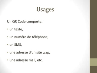 Usages
Un QR Code comporte:
• un texte,
• un numéro de téléphone,
• un SMS,
• une adresse d'un site wap,
• une adresse mai...