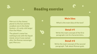 Reading exercise
Main Idea
Mercury is the closest
planet to the Sun and the
smallest one in the Solar
System—it’s only a bit larger
than the Moon
The planet’s name has
nothing to do with the liquid
metal, since it was named
after the Roman messenger
god, Mercury
What is the main idea of the text?
Detail #2
Write the main concept of the second
paragraph. Talk about Roman gods.
Detail #1
Write the main concept of the first
paragraph. List its characteristics.
 
