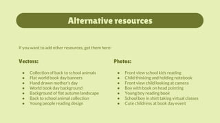Alternative resources
● Front view school kids reading
● Child thinking and holding notebook
● Front view child looking at camera
● Boy with book on head pointing
● Young boy reading book
● School boy in shirt taking virtual classes
● Cute childrens at book day event
Photos:
● Collection of back to school animals
● Flat world book day banners
● Hand drawn mother's day
● World book day background
● Background of flat autumn landscape
● Back to school animal collection
● Young people reading design
Vectors:
If you want to add other resources, get them here:
 