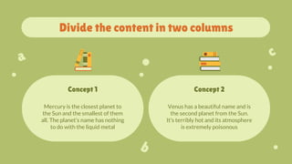 Mercury is the closest planet to
the Sun and the smallest of them
all. The planet’s name has nothing
to do with the liquid metal
Venus has a beautiful name and is
the second planet from the Sun.
It’s terribly hot and its atmosphere
is extremely poisonous
Divide the content in two columns
Concept 1 Concept 2
 