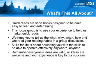 What's This All About? Quick reads are short books designed to be brief, easy to read and entertaining This focus group is to use your experience to help us market quick reads We need you to tell us the what, why, when, how and where of your reading habits in a group discussion. Skills for life is about equipping you with the skills to be able to operate effectively anywhere, anytime. Remember everyone's ideas are valid, all ideas are welcome and your experience is key to our success. 