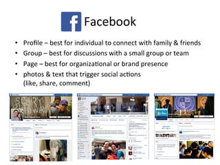 Facebook	
  
•  Proﬁle	
  –	
  best	
  for	
  individual	
  to	
  connect	
  with	
  family	
  &	
  friends	
  
•  Group	
  –	
  best	
  for	
  discussions	
  with	
  a	
  small	
  group	
  or	
  team	
  
•  Page	
  –	
  best	
  for	
  organizaPonal	
  or	
  brand	
  presence	
  
•  photos	
  &	
  text	
  that	
  trigger	
  social	
  acPons	
  	
  
(like,	
  share,	
  comment)	
  
 