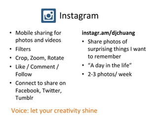 Instagram	
  
•  Mobile	
  sharing	
  for	
  
photos	
  and	
  videos	
  
•  Filters	
  
•  Crop,	
  Zoom,	
  Rotate	
  
•  Like	
  /	
  Comment	
  /	
  
Follow	
  
•  Connect	
  to	
  share	
  on	
  
Facebook,	
  Twi`er,	
  
Tumblr	
  
instagr.am/djchuang	
  
•  Share	
  photos	
  of	
  
surprising	
  things	
  I	
  want	
  
to	
  remember	
  
•  “A	
  day	
  in	
  the	
  life”	
  	
  
•  2-­‐3	
  photos/	
  week	
  
Voice:	
  let	
  your	
  creaPvity	
  shine	
  
 
