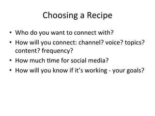 Choosing	
  a	
  Recipe	
  
•  Who	
  do	
  you	
  want	
  to	
  connect	
  with?	
  
•  How	
  will	
  you	
  connect:	
  channel?	
  voice?	
  topics?
content?	
  frequency?	
  
•  How	
  much	
  Pme	
  for	
  social	
  media?	
  
•  How	
  will	
  you	
  know	
  if	
  it’s	
  working	
  -­‐	
  your	
  goals?	
  
 