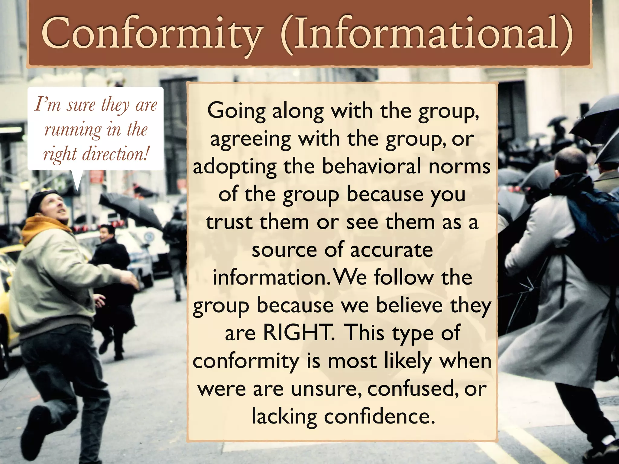 Conformity (Informational)
Going along with the group,
agreeing with the group, or
adopting the behavioral norms
of the group because you
trust them or see them as a
source of accurate
information.We follow the
group because we believe they
are RIGHT. This type of
conformity is most likely when
were are unsure, confused, or
lacking conﬁdence.
I’m sure they are
running in the
right direction!
 
