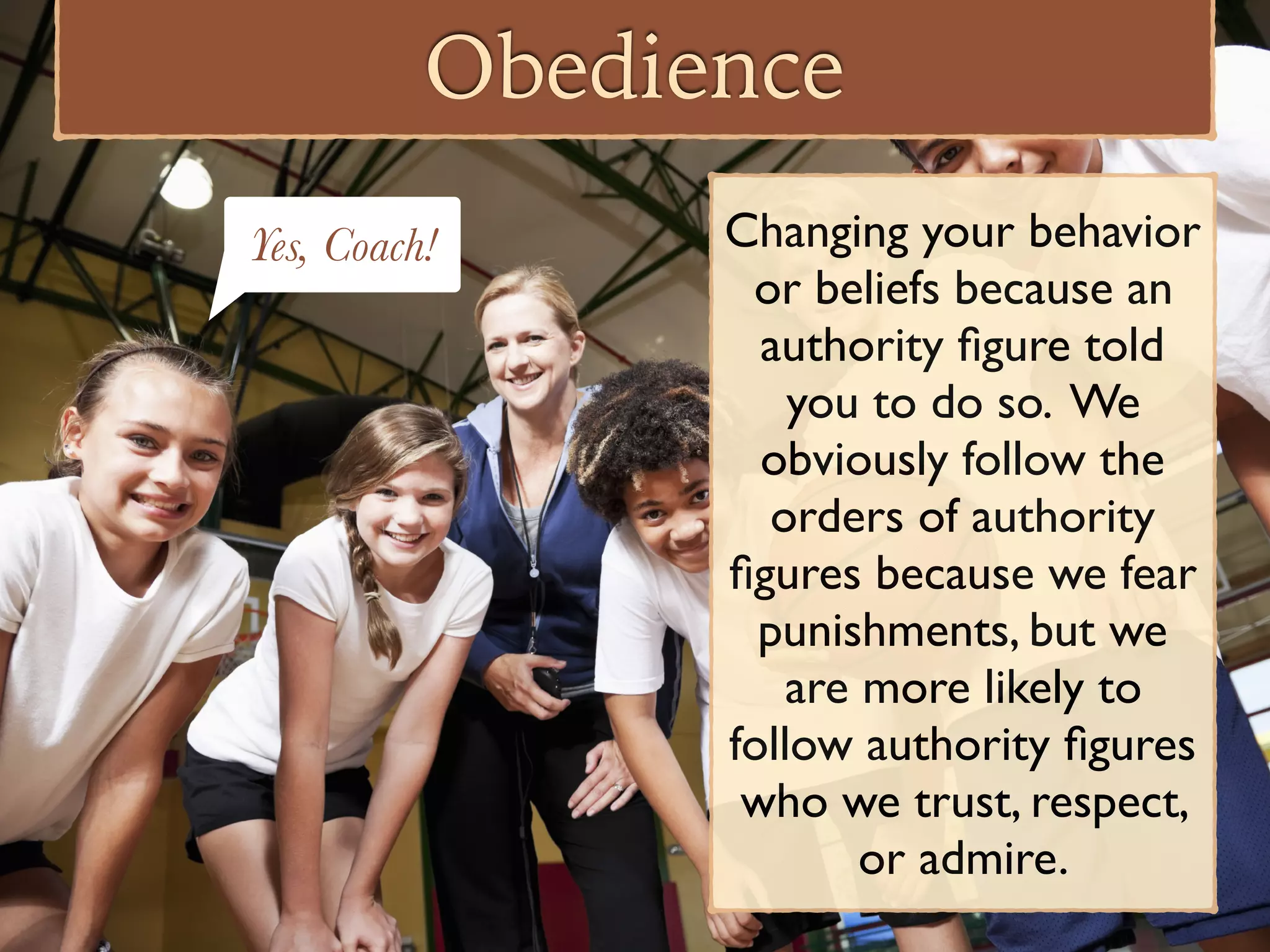 Obedience
Changing your behavior
or beliefs because an
authority ﬁgure told
you to do so. We
obviously follow the
orders of authority
ﬁgures because we fear
punishments, but we
are more likely to
follow authority ﬁgures
who we trust, respect,
or admire.
Yes, Coach!
 