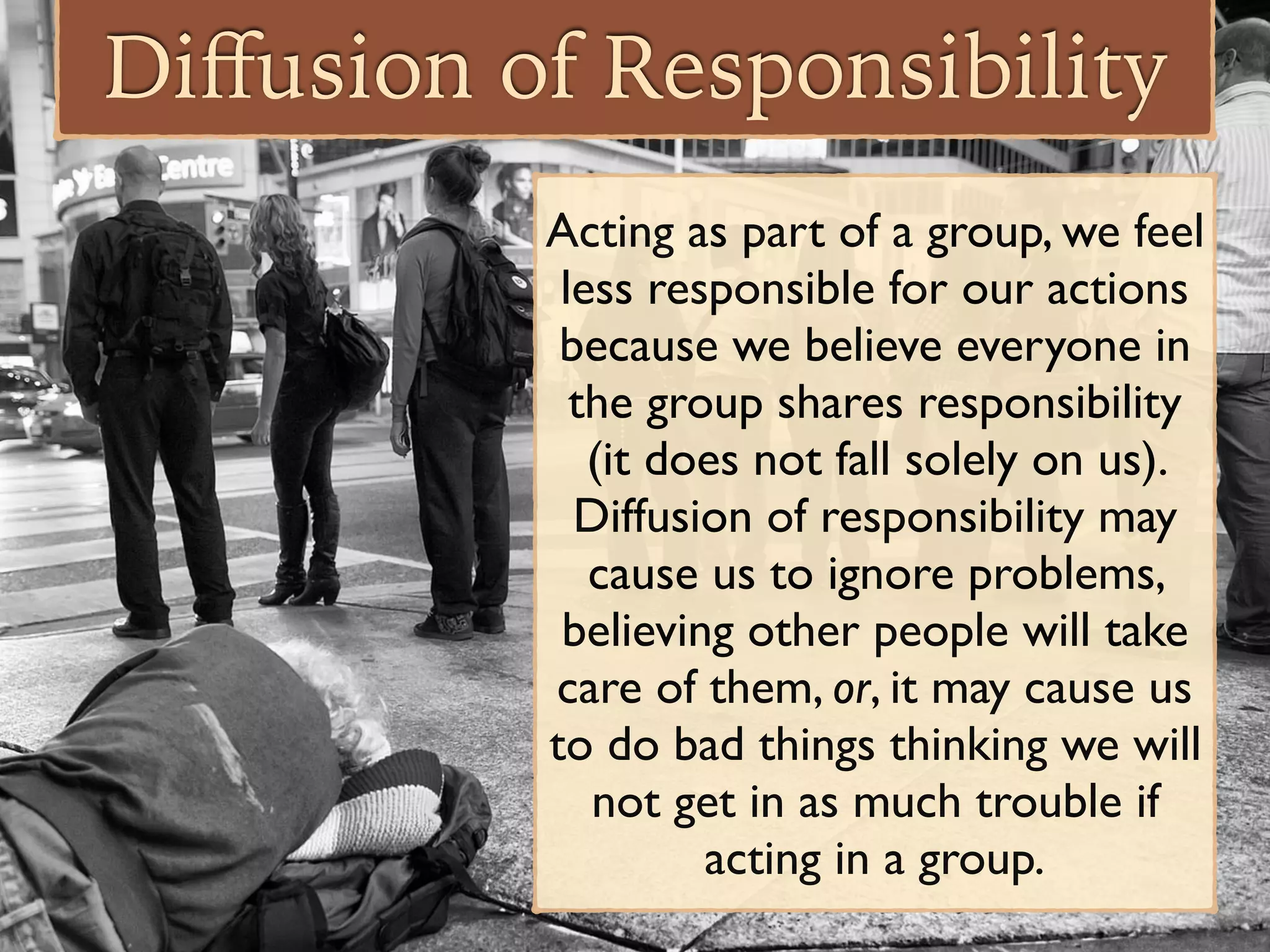 Diﬀusion of Responsibility
Acting as part of a group, we feel
less responsible for our actions
because we believe everyone in
the group shares responsibility
(it does not fall solely on us).
Diffusion of responsibility may
cause us to ignore problems,
believing other people will take
care of them, or, it may cause us
to do bad things thinking we will
not get in as much trouble if
acting in a group.
 