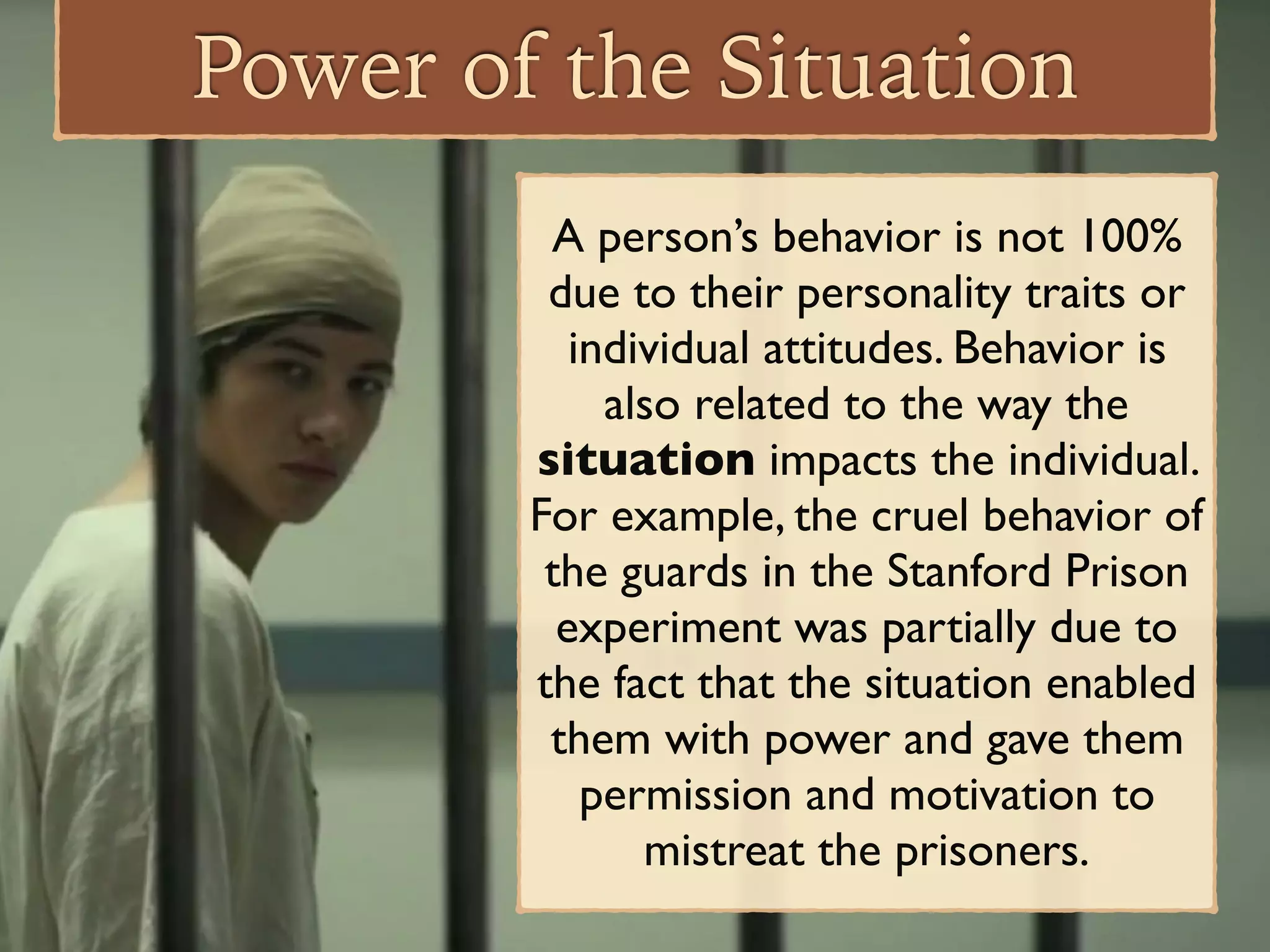 Power of the Situation
A person’s behavior is not 100%
due to their personality traits or
individual attitudes. Behavior is
also related to the way the
situation impacts the individual.
For example, the cruel behavior of
the guards in the Stanford Prison
experiment was partially due to
the fact that the situation enabled
them with power and gave them
permission and motivation to
mistreat the prisoners.
 