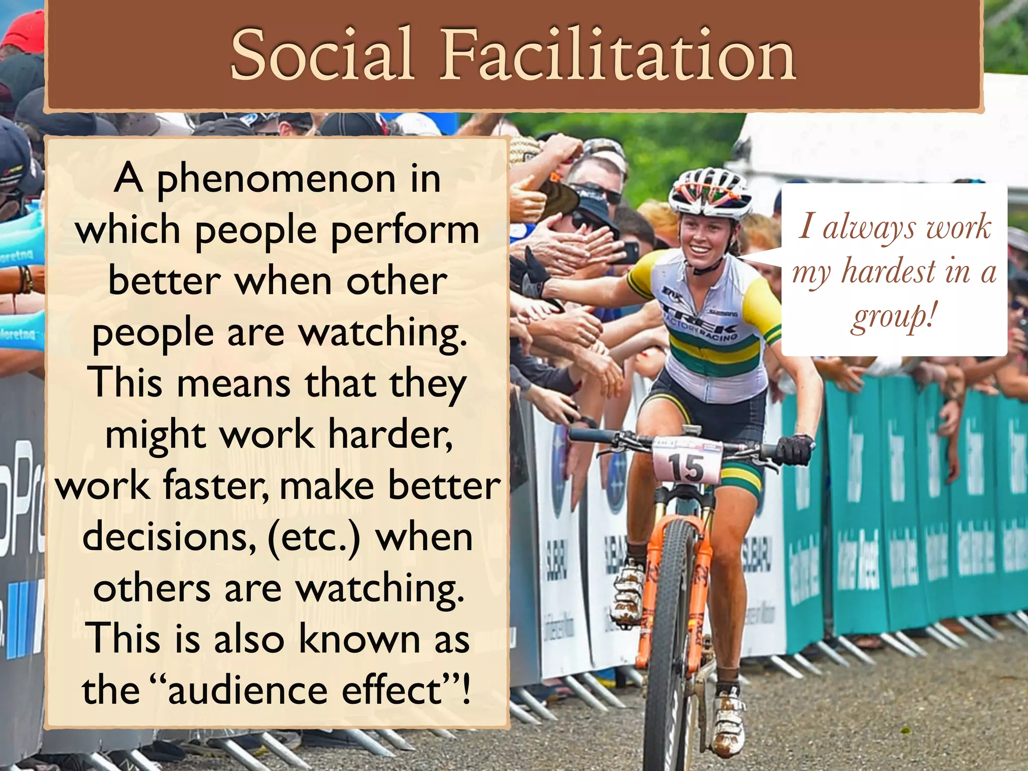 Social Facilitation
A phenomenon in
which people perform
better when other
people are watching.
This means that they
might work harder,
work faster, make better
decisions, (etc.) when
others are watching.
This is also known as
the “audience effect”!
I always work
my hardest in a
group!
 