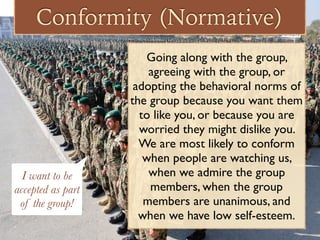 Conformity (Normative)
Going along with the group,
agreeing with the group, or
adopting the behavioral norms of
the group because you want them
to like you, or because you are
worried they might dislike you.
We are most likely to conform
when people are watching us,
when we admire the group
members, when the group
members are unanimous, and
when we have low self-esteem.
I want to be
accepted as part
of the group!
 