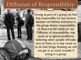 Diﬀusion of Responsibility
Acting as part of a group, we feel
less responsible for our actions
because we believe everyone in
the group shares responsibility
(it does not fall solely on us).
Diffusion of responsibility may
cause us to ignore problems,
believing other people will take
care of them, or, it may cause us
to do bad things thinking we will
not get in as much trouble if
acting in a group.
 