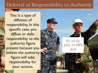 Deferral of Responsibility to Authority
This is a type of
diffusion of
responsibility. In this
speciﬁc case, you
diffuse or defer
responsibility to the
authority ﬁgure
present because you
believe the authority
ﬁgure will take
responsibility for
your actions.
It’s not my
fault, it’s HIS
fault
 