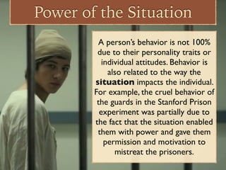Power of the Situation
A person’s behavior is not 100%
due to their personality traits or
individual attitudes. Behavior is
also related to the way the
situation impacts the individual.
For example, the cruel behavior of
the guards in the Stanford Prison
experiment was partially due to
the fact that the situation enabled
them with power and gave them
permission and motivation to
mistreat the prisoners.
 