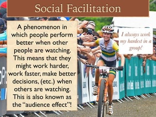 Social Facilitation
A phenomenon in
which people perform
better when other
people are watching.
This means that they
might work harder,
work faster, make better
decisions, (etc.) when
others are watching.
This is also known as
the “audience effect”!
I always work
my hardest in a
group!
 