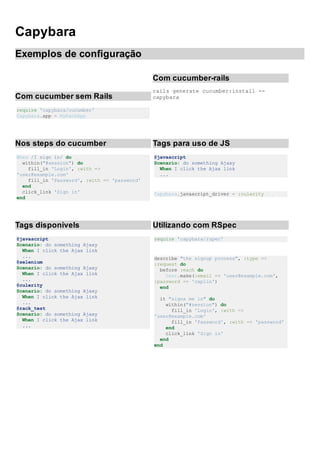 Capybara
Exemplos de configuração
Com cucumber sem Rails
require 'capybara/cucumber'
Capybara.app = MyRackApp
Com cucumber-rails
rails generate cucumber:install --
capybara
Nos steps do cucumber
When /I sign in/ do
within("#session") do
fill_in 'Login', :with =>
'user@example.com'
fill_in 'Password', :with => 'password'
end
click_link 'Sign in'
end
Tags para uso de JS
@javascript
Scenario: do something Ajaxy
When I click the Ajax link
...
Capybara.javascript_driver = :culerity
Tags disponívels
@javascript
Scenario: do something Ajaxy
When I click the Ajax link
...
@selenium
Scenario: do something Ajaxy
When I click the Ajax link
...
@culerity
Scenario: do something Ajaxy
When I click the Ajax link
...
@rack_test
Scenario: do something Ajaxy
When I click the Ajax link
...
Utilizando com RSpec
require 'capybara/rspec'
describe "the signup process", :type =>
:request do
before :each do
User.make(:email => 'user@example.com',
:password => 'caplin')
end
it "signs me in" do
within("#session") do
fill_in 'Login', :with =>
'user@example.com'
fill_in 'Password', :with => 'password'
end
click_link 'Sign in'
end
end
 