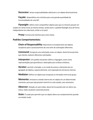 Decorator: Anexa responsabilidades adicionais a um objeto dinamicamente.

      Façade: disponibiliza uma interface para uma grande quantidade de
      funcionalidades de uma API.

      Flyweight: define como compartilhar objetos para que os mesmos possam ser
usados em vários locais ao mesmo tempo, sendo assim, o padrão flyweight atua de forma
independente em cada local, similar a um pool.

      Proxy: funciona de interface para outra classe.

Padrões Comportamentais:

      Chain of Responsability: Representa o encadeamento de objetos
      receptores para o processamento de uma série de solicitações diferentes.

      Command: Encapsula uma solicitação como um objeto. Desta forma permite
      que clientes realizem diferentes solicitações.

      Interpreter: Um padrão interpreter define a linguagem, assim como
      representações para gramáticas e abstrações para análises sintáticas.

      Iterator: permite a iteração, e um modo de acesso a elementos de um
      agregado de objetos, sequencialmente, sem exposição de estruturas internas.

      Mediator: Define um objeto que encapsula as interações entre esse grupo.

      Memento: armazena o estado interno de um objeto em um determinado
      momento, para que seja possível retorná-lo a este estado, caso necessário.

      Observer: Relação um para todos, dessa forma quando este um altera seu
      status, todos atualizam automaticamente.

      State: É usado para permitir que um objeto altere seu comportamento quando
      um estado muda.
 
