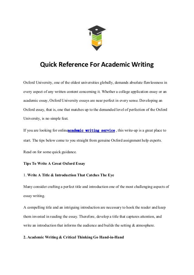 Quick Reference For Academic Writing
Oxford University, one of the oldest universities globally, demands absolute flawlessness in
every aspect of any written content concerning it. Whether a college application essay or an
academic essay, Oxford University essays are near perfect in every sense. Developing an
Oxford essay, that is, one that matches up to the demanded level of perfection of the Oxford
University, is no simple feat.
If you are looking for onlineacademic writing service , this write-up is a great place to
start. The tips below come to you straight from genuine Oxford assignment help experts.
Read on for some quick guidance.
Tips To Write A Great Oxford Essay
1. Write A Title & Introduction That Catches The Eye
Many consider crafting a perfect title and introduction one of the most challenging aspects of
essay writing.
A compelling title and an intriguing introduction are necessary to hook the reader and keep
them invested in reading the essay. Therefore, develop a title that captures attention, and
write an introduction that informs the audience and builds the setting & atmosphere.
2. Academic Writing & Critical Thinking Go Hand-in-Hand
 