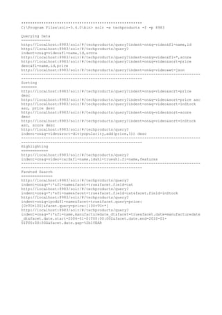 ******************************************************
C:Program Filessolr-5.4.0bin> solr -e techproducts -f -p 8983
Querying Data
=============
http://localhost:8983/solr/#/techproducts/query?indent=on&q=video&fl=name,id
http://localhost:8983/solr/#/techproducts/query?
indent=on&q=video&fl=name,id,score
http://localhost:8983/solr/#/techproducts/query?indent=on&q=video&fl=*,score
http://localhost:8983/solr/#/techproducts/query?indent=on&q=video&sort=price
desc&fl=name,id,price
http://localhost:8983/solr/#/techproducts/query?indent=on&q=video&wt=json
--------------------------------------------------------------------------------
------------------------------------------------------
Sorting
=======
http://localhost:8983/solr/#/techproducts/query?indent=on&q=video&sort=price
desc
http://localhost:8983/solr/#/techproducts/query?indent=on&q=video&sort=price asc
http://localhost:8983/solr/#/techproducts/query?indent=on&q=video&sort=inStock
asc, price desc
http://localhost:8983/solr/#/techproducts/query?indent=on&q=video&sort=score
desc
http://localhost:8983/solr/#/techproducts/query?indent=on&q=video&sort=inStock
asc, score desc
http://localhost:8983/solr/#/techproducts/query?
indent=on&q=video&sort=div(popularity,add(price,1)) desc
--------------------------------------------------------------------------------
------------------------------------------------------
Highlighting
============
http://localhost:8983/solr/#/techproducts/query?
indent=on&q=video+card&fl=name,id&hl=true&hl.fl=name,features
--------------------------------------------------------------------------------
------------------------------------------------------
Faceted Search
==============
http://localhost:8983/solr/#/techproducts/query?
indent=on&q=*:*&fl=name&facet=true&facet.field=cat
http://localhost:8983/solr/#/techproducts/query?
indent=on&q=*:*&fl=name&facet=true&facet.field=cat&facet.field=inStock
http://localhost:8983/solr/#/techproducts/query?
indent=on&q=ipod&fl=name&facet=true&facet.query=price:
[0+TO+100]&facet.query=price:[100+TO+*]
http://localhost:8983/solr/#/techproducts/query?
indent=on&q=*:*&fl=name,manufacturedate_dt&facet=true&facet.date=manufacturedate
_dt&facet.date.start=2004-01-01T00:00:00Z&facet.date.end=2010-01-
01T00:00:00Z&facet.date.gap=%2b1YEAR
 
