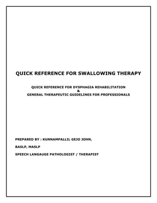 QUICK REFERENCE FOR SWALLOWING THERAPY
QUICK REFERENCE FOR DYSPHAGIA REHABILITATION
&
GENERAL THERAPEUTIC GUIDELINES FOR PROFESSIONALS
PREPARED BY : KUNNAMPALLIL GEJO JOHN,
BASLP, MASLP
SPEECH LANGAUGE PATHOLOGIST / THERAPIST
 