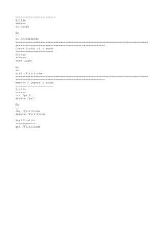 ========================
Syntax
------
ls /path
Ex
--
ls /FirstZnode
--------------------------------------------------------------------------------
------------------------------------------------------
Check Status of a znode
=======================
Syntax
------
stat /path
Ex
--
stat /FirstZnode
--------------------------------------------------------------------------------
------------------------------------------------------
Remove / Delete a znode
=======================
Syntax
------
rmr /path
delete /path
Ex
--
rmr /FirstZnode
delete /FirstZnode
Verification
------------
get /FirstZnode
 