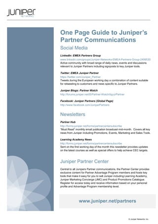 One Page Guide to Juniper’s
Partner Communications
Social Media
LinkedIn: EMEA Partners Group
www.linkedin.com/groups/Juniper-Networks-EMEA-Partners-Group-2499530
Active community with broad range of daily news, events and discussions
relevant to Juniper Partners including signposts to key Juniper tools.

Twitter: EMEA Juniper Partner
https://twitter.com/Juniper_Partner
Tweets during the European working day a combination of content suitable
for retweeting to customers and news specific to Juniper Partners.

Juniper Blogs: Partner Watch
http://forums.juniper.net/t5/Partner-Watch/bg-p/Partner

Facebook: Juniper Partners (Global Page)
http://www.facebook.com/JuniperPartners


Newsletters
Partner Hub
http://forms.juniper.net/forms/partnercentersubscribe
“Must Read” monthly email publication broadcast mid-month. Covers all key
news from Juniper including Promotions, Events, Marketing and Sales Tools.

Learning Academy News
http://forms.juniper.net/forms/partnercentersubscribe
Sent on the first working day of the month this newsletter provides updates
on the latest courses as well as special offers to help achieve CEC targets.



Juniper Partner Center
Central to all Junipers Partner communications, the Partner Center provides
exclusive content for Partner Advantage Program members and hosts key
tools that make it easy for you to sell Juniper including Learning Academy,
Juniper Marketing Concierge (JMC) and Product Promotions Catalogue.
Register for access today and receive information based on your personal
profile and Advantage Program membership level.




                www.juniper.net/partners


                                                           © Juniper Networks, Inc.
 