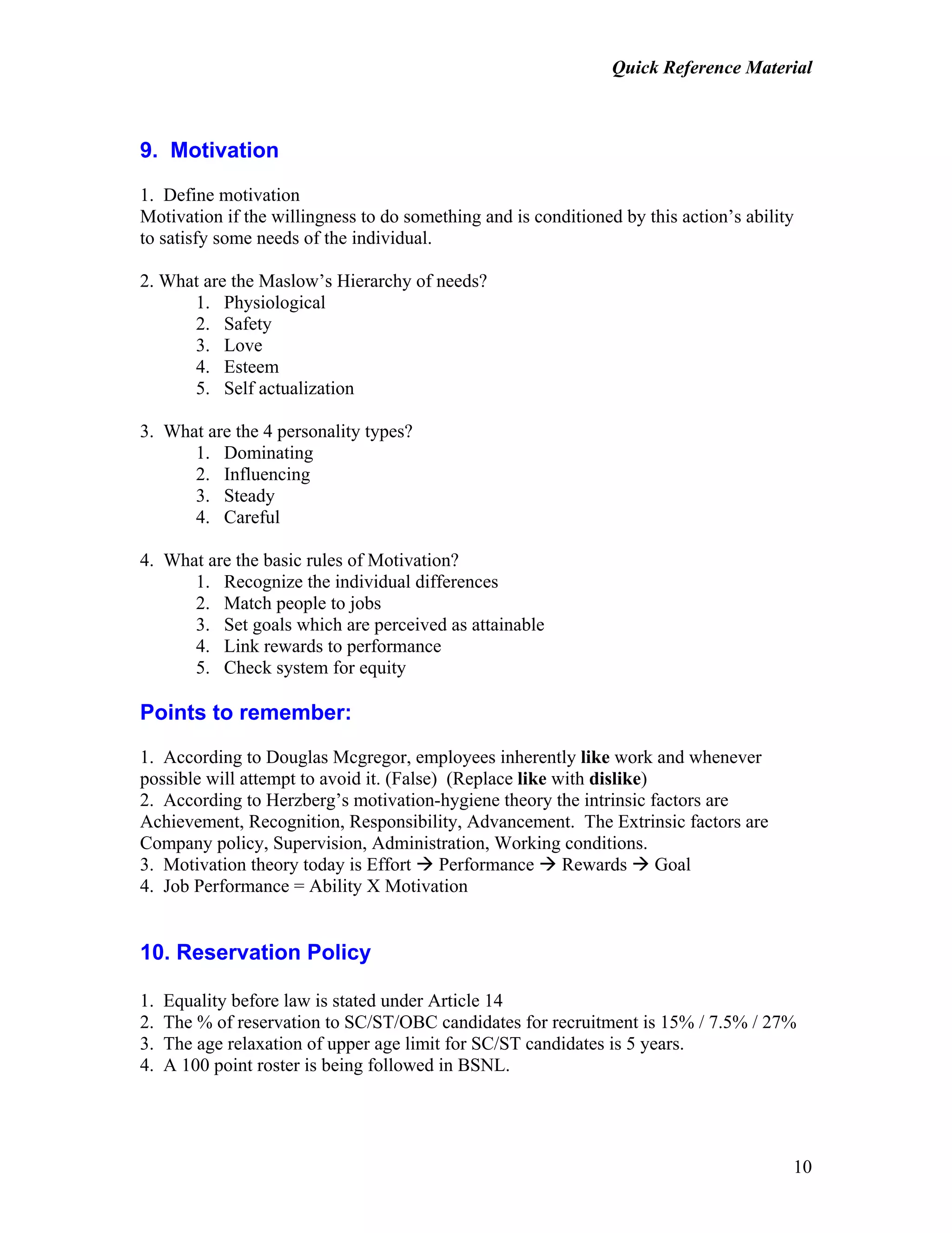Quick Reference Material
10
9. Motivation
1. Define motivation
Motivation if the willingness to do something and is conditioned by this action’s ability
to satisfy some needs of the individual.
2. What are the Maslow’s Hierarchy of needs?
1. Physiological
2. Safety
3. Love
4. Esteem
5. Self actualization
3. What are the 4 personality types?
1. Dominating
2. Influencing
3. Steady
4. Careful
4. What are the basic rules of Motivation?
1. Recognize the individual differences
2. Match people to jobs
3. Set goals which are perceived as attainable
4. Link rewards to performance
5. Check system for equity
Points to remember:
1. According to Douglas Mcgregor, employees inherently like work and whenever
possible will attempt to avoid it. (False) (Replace like with dislike)
2. According to Herzberg’s motivation-hygiene theory the intrinsic factors are
Achievement, Recognition, Responsibility, Advancement. The Extrinsic factors are
Company policy, Supervision, Administration, Working conditions.
3. Motivation theory today is Effort Performance Rewards Goal
4. Job Performance = Ability X Motivation
10. Reservation Policy
1. Equality before law is stated under Article 14
2. The % of reservation to SC/ST/OBC candidates for recruitment is 15% / 7.5% / 27%
3. The age relaxation of upper age limit for SC/ST candidates is 5 years.
4. A 100 point roster is being followed in BSNL.
 