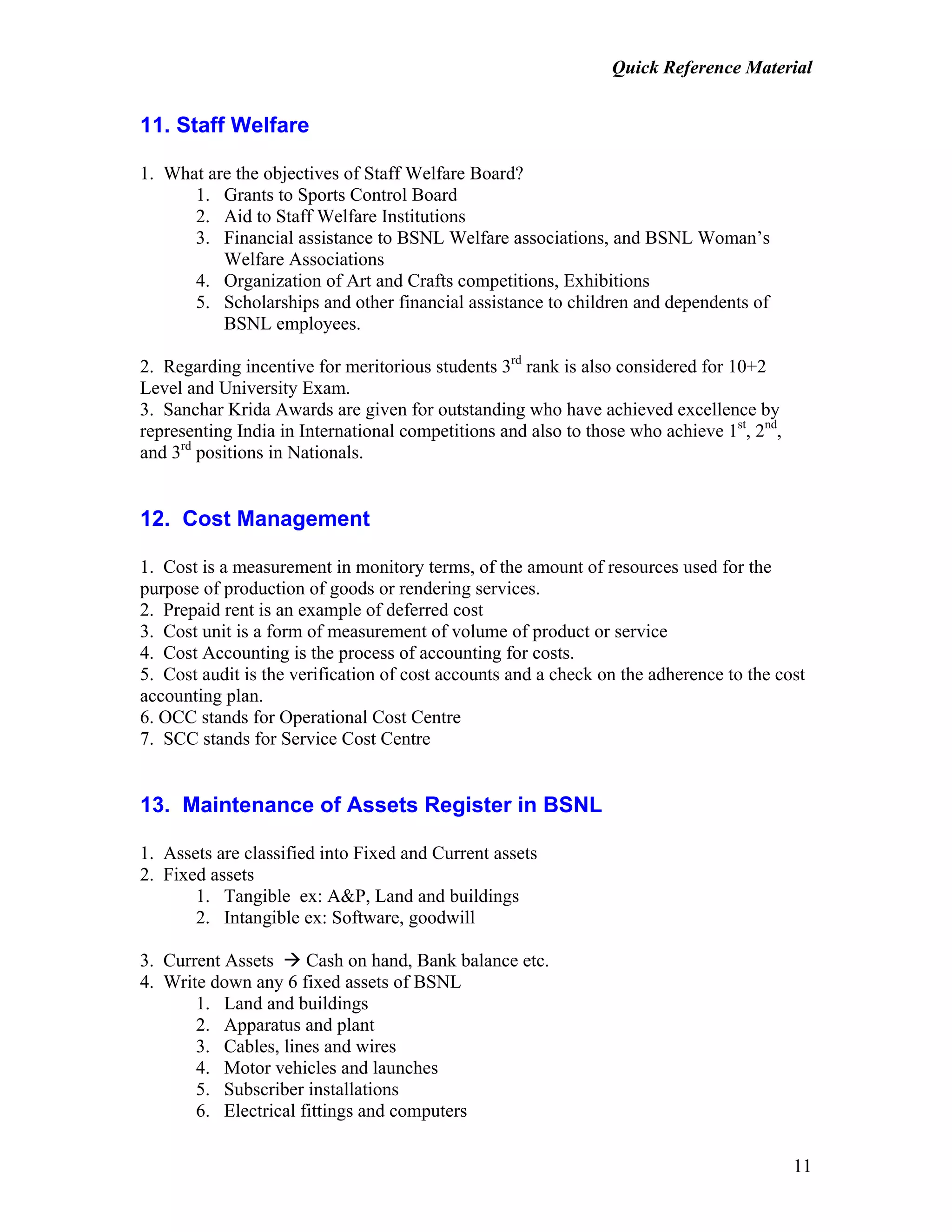 Quick Reference Material
11
11. Staff Welfare
1. What are the objectives of Staff Welfare Board?
1. Grants to Sports Control Board
2. Aid to Staff Welfare Institutions
3. Financial assistance to BSNL Welfare associations, and BSNL Woman’s
Welfare Associations
4. Organization of Art and Crafts competitions, Exhibitions
5. Scholarships and other financial assistance to children and dependents of
BSNL employees.
2. Regarding incentive for meritorious students 3rd
rank is also considered for 10+2
Level and University Exam.
3. Sanchar Krida Awards are given for outstanding who have achieved excellence by
representing India in International competitions and also to those who achieve 1st
, 2nd
,
and 3rd
positions in Nationals.
12. Cost Management
1. Cost is a measurement in monitory terms, of the amount of resources used for the
purpose of production of goods or rendering services.
2. Prepaid rent is an example of deferred cost
3. Cost unit is a form of measurement of volume of product or service
4. Cost Accounting is the process of accounting for costs.
5. Cost audit is the verification of cost accounts and a check on the adherence to the cost
accounting plan.
6. OCC stands for Operational Cost Centre
7. SCC stands for Service Cost Centre
13. Maintenance of Assets Register in BSNL
1. Assets are classified into Fixed and Current assets
2. Fixed assets
1. Tangible ex: A&P, Land and buildings
2. Intangible ex: Software, goodwill
3. Current Assets Cash on hand, Bank balance etc.
4. Write down any 6 fixed assets of BSNL
1. Land and buildings
2. Apparatus and plant
3. Cables, lines and wires
4. Motor vehicles and launches
5. Subscriber installations
6. Electrical fittings and computers
 