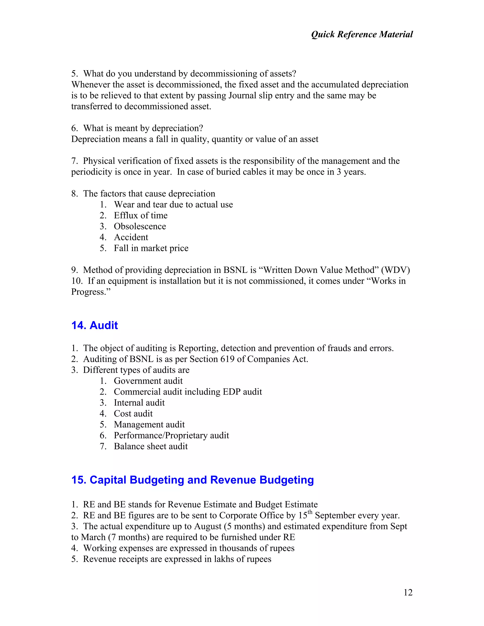 Quick Reference Material
12
5. What do you understand by decommissioning of assets?
Whenever the asset is decommissioned, the fixed asset and the accumulated depreciation
is to be relieved to that extent by passing Journal slip entry and the same may be
transferred to decommissioned asset.
6. What is meant by depreciation?
Depreciation means a fall in quality, quantity or value of an asset
7. Physical verification of fixed assets is the responsibility of the management and the
periodicity is once in year. In case of buried cables it may be once in 3 years.
8. The factors that cause depreciation
1. Wear and tear due to actual use
2. Efflux of time
3. Obsolescence
4. Accident
5. Fall in market price
9. Method of providing depreciation in BSNL is “Written Down Value Method” (WDV)
10. If an equipment is installation but it is not commissioned, it comes under “Works in
Progress.”
14. Audit
1. The object of auditing is Reporting, detection and prevention of frauds and errors.
2. Auditing of BSNL is as per Section 619 of Companies Act.
3. Different types of audits are
1. Government audit
2. Commercial audit including EDP audit
3. Internal audit
4. Cost audit
5. Management audit
6. Performance/Proprietary audit
7. Balance sheet audit
15. Capital Budgeting and Revenue Budgeting
1. RE and BE stands for Revenue Estimate and Budget Estimate
2. RE and BE figures are to be sent to Corporate Office by 15th
September every year.
3. The actual expenditure up to August (5 months) and estimated expenditure from Sept
to March (7 months) are required to be furnished under RE
4. Working expenses are expressed in thousands of rupees
5. Revenue receipts are expressed in lakhs of rupees
 