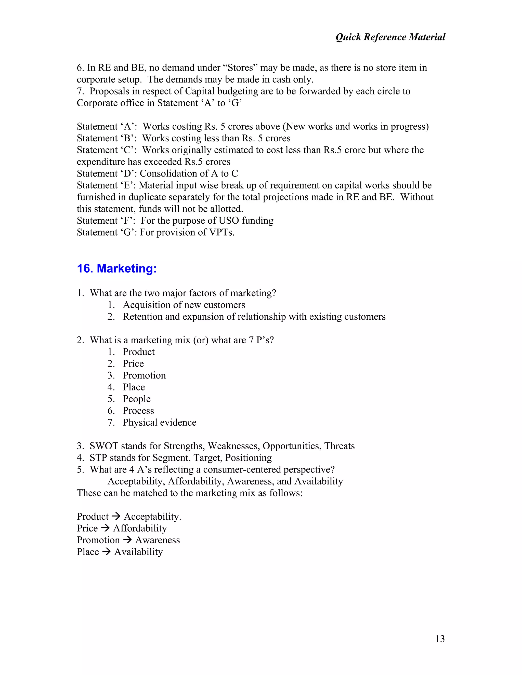 Quick Reference Material
13
6. In RE and BE, no demand under “Stores” may be made, as there is no store item in
corporate setup. The demands may be made in cash only.
7. Proposals in respect of Capital budgeting are to be forwarded by each circle to
Corporate office in Statement ‘A’ to ‘G’
Statement ‘A’: Works costing Rs. 5 crores above (New works and works in progress)
Statement ‘B’: Works costing less than Rs. 5 crores
Statement ‘C’: Works originally estimated to cost less than Rs.5 crore but where the
expenditure has exceeded Rs.5 crores
Statement ‘D’: Consolidation of A to C
Statement ‘E’: Material input wise break up of requirement on capital works should be
furnished in duplicate separately for the total projections made in RE and BE. Without
this statement, funds will not be allotted.
Statement ‘F’: For the purpose of USO funding
Statement ‘G’: For provision of VPTs.
16. Marketing:
1. What are the two major factors of marketing?
1. Acquisition of new customers
2. Retention and expansion of relationship with existing customers
2. What is a marketing mix (or) what are 7 P’s?
1. Product
2. Price
3. Promotion
4. Place
5. People
6. Process
7. Physical evidence
3. SWOT stands for Strengths, Weaknesses, Opportunities, Threats
4. STP stands for Segment, Target, Positioning
5. What are 4 A’s reflecting a consumer-centered perspective?
Acceptability, Affordability, Awareness, and Availability
These can be matched to the marketing mix as follows:
Product Acceptability.
Price Affordability
Promotion Awareness
Place Availability
 