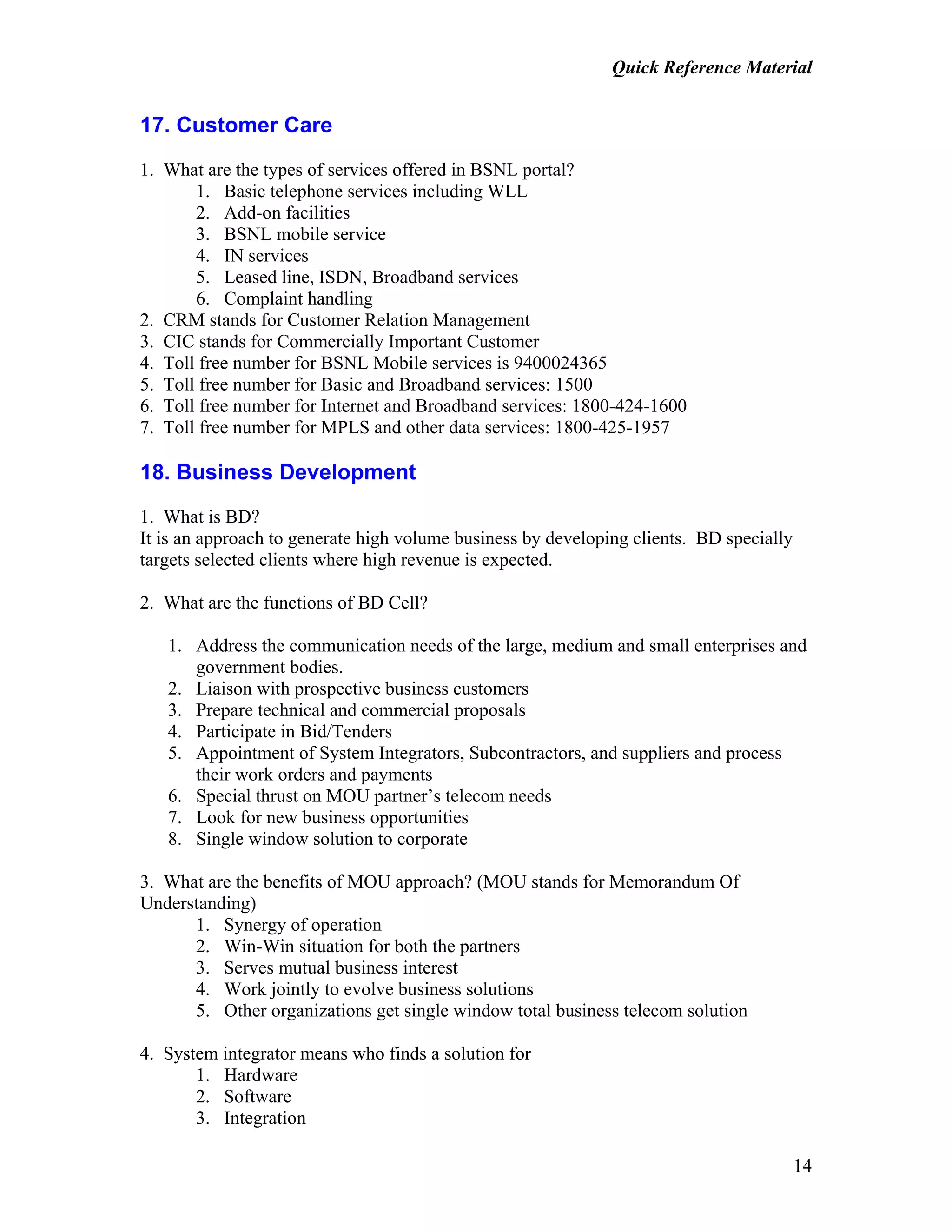 Quick Reference Material
14
17. Customer Care
1. What are the types of services offered in BSNL portal?
1. Basic telephone services including WLL
2. Add-on facilities
3. BSNL mobile service
4. IN services
5. Leased line, ISDN, Broadband services
6. Complaint handling
2. CRM stands for Customer Relation Management
3. CIC stands for Commercially Important Customer
4. Toll free number for BSNL Mobile services is 9400024365
5. Toll free number for Basic and Broadband services: 1500
6. Toll free number for Internet and Broadband services: 1800-424-1600
7. Toll free number for MPLS and other data services: 1800-425-1957
18. Business Development
1. What is BD?
It is an approach to generate high volume business by developing clients. BD specially
targets selected clients where high revenue is expected.
2. What are the functions of BD Cell?
1. Address the communication needs of the large, medium and small enterprises and
government bodies.
2. Liaison with prospective business customers
3. Prepare technical and commercial proposals
4. Participate in Bid/Tenders
5. Appointment of System Integrators, Subcontractors, and suppliers and process
their work orders and payments
6. Special thrust on MOU partner’s telecom needs
7. Look for new business opportunities
8. Single window solution to corporate
3. What are the benefits of MOU approach? (MOU stands for Memorandum Of
Understanding)
1. Synergy of operation
2. Win-Win situation for both the partners
3. Serves mutual business interest
4. Work jointly to evolve business solutions
5. Other organizations get single window total business telecom solution
4. System integrator means who finds a solution for
1. Hardware
2. Software
3. Integration
 