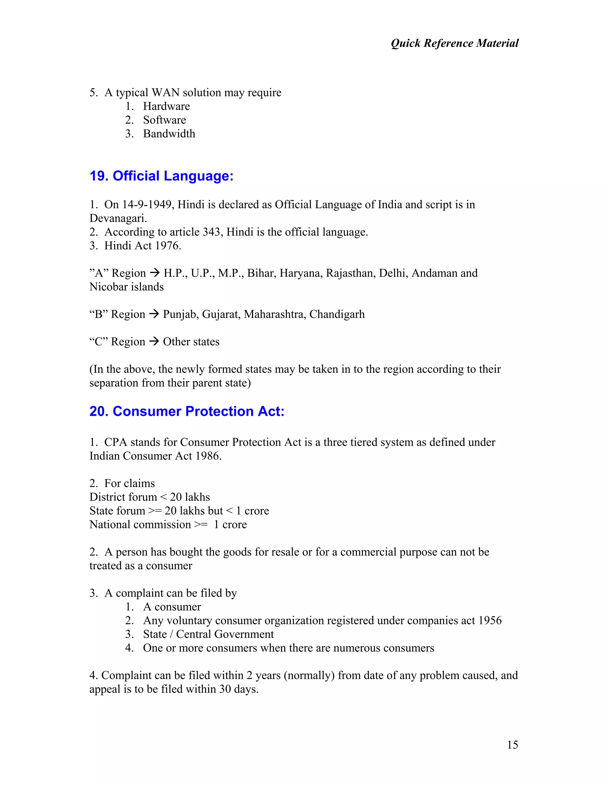Quick Reference Material
15
5. A typical WAN solution may require
1. Hardware
2. Software
3. Bandwidth
19. Official Language:
1. On 14-9-1949, Hindi is declared as Official Language of India and script is in
Devanagari.
2. According to article 343, Hindi is the official language.
3. Hindi Act 1976.
”A” Region H.P., U.P., M.P., Bihar, Haryana, Rajasthan, Delhi, Andaman and
Nicobar islands
“B” Region Punjab, Gujarat, Maharashtra, Chandigarh
“C” Region Other states
(In the above, the newly formed states may be taken in to the region according to their
separation from their parent state)
20. Consumer Protection Act:
1. CPA stands for Consumer Protection Act is a three tiered system as defined under
Indian Consumer Act 1986.
2. For claims
District forum < 20 lakhs
State forum >= 20 lakhs but < 1 crore
National commission >= 1 crore
2. A person has bought the goods for resale or for a commercial purpose can not be
treated as a consumer
3. A complaint can be filed by
1. A consumer
2. Any voluntary consumer organization registered under companies act 1956
3. State / Central Government
4. One or more consumers when there are numerous consumers
4. Complaint can be filed within 2 years (normally) from date of any problem caused, and
appeal is to be filed within 30 days.
 