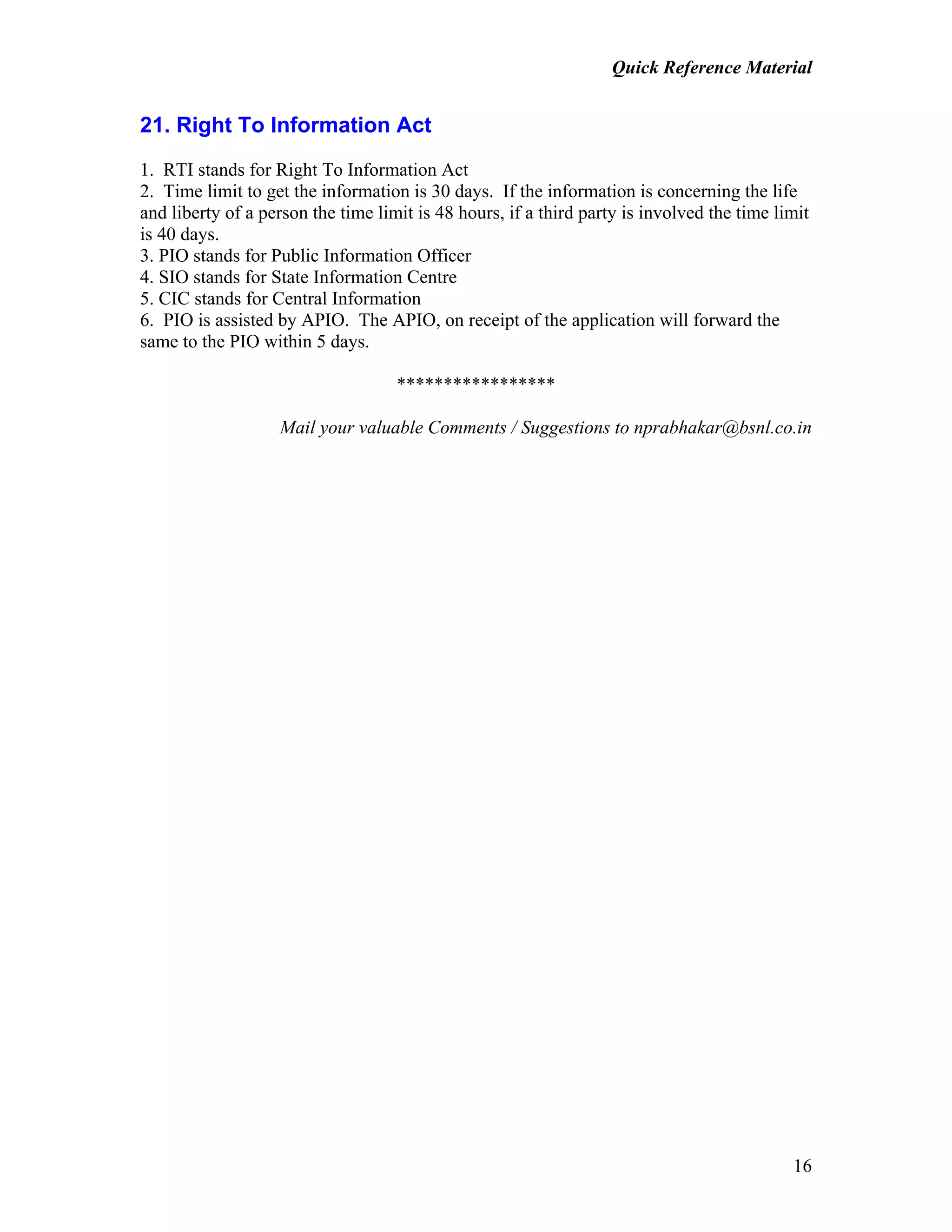 Quick Reference Material
16
21. Right To Information Act
1. RTI stands for Right To Information Act
2. Time limit to get the information is 30 days. If the information is concerning the life
and liberty of a person the time limit is 48 hours, if a third party is involved the time limit
is 40 days.
3. PIO stands for Public Information Officer
4. SIO stands for State Information Centre
5. CIC stands for Central Information
6. PIO is assisted by APIO. The APIO, on receipt of the application will forward the
same to the PIO within 5 days.
*****************
Mail your valuable Comments / Suggestions to nprabhakar@bsnl.co.in
 