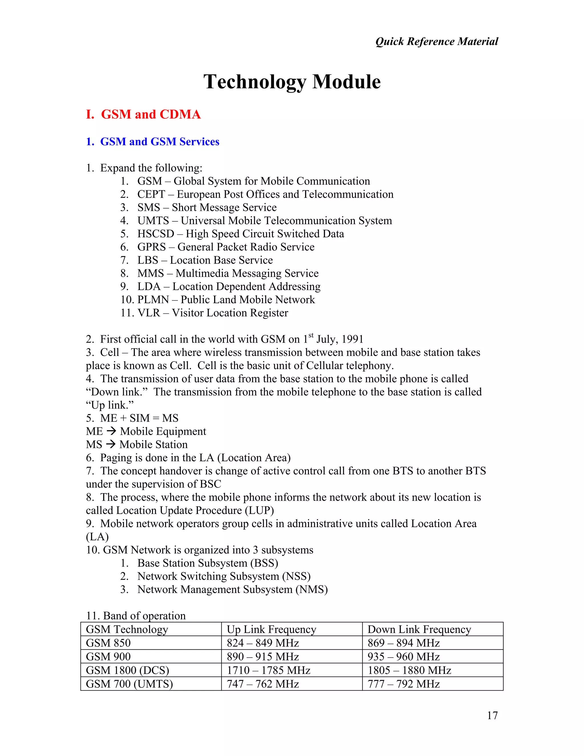 Quick Reference Material
17
Technology Module
I. GSM and CDMA
1. GSM and GSM Services
1. Expand the following:
1. GSM – Global System for Mobile Communication
2. CEPT – European Post Offices and Telecommunication
3. SMS – Short Message Service
4. UMTS – Universal Mobile Telecommunication System
5. HSCSD – High Speed Circuit Switched Data
6. GPRS – General Packet Radio Service
7. LBS – Location Base Service
8. MMS – Multimedia Messaging Service
9. LDA – Location Dependent Addressing
10. PLMN – Public Land Mobile Network
11. VLR – Visitor Location Register
2. First official call in the world with GSM on 1st
July, 1991
3. Cell – The area where wireless transmission between mobile and base station takes
place is known as Cell. Cell is the basic unit of Cellular telephony.
4. The transmission of user data from the base station to the mobile phone is called
“Down link.” The transmission from the mobile telephone to the base station is called
“Up link.”
5. ME + SIM = MS
ME Mobile Equipment
MS Mobile Station
6. Paging is done in the LA (Location Area)
7. The concept handover is change of active control call from one BTS to another BTS
under the supervision of BSC
8. The process, where the mobile phone informs the network about its new location is
called Location Update Procedure (LUP)
9. Mobile network operators group cells in administrative units called Location Area
(LA)
10. GSM Network is organized into 3 subsystems
1. Base Station Subsystem (BSS)
2. Network Switching Subsystem (NSS)
3. Network Management Subsystem (NMS)
11. Band of operation
GSM Technology Up Link Frequency Down Link Frequency
GSM 850 824 – 849 MHz 869 – 894 MHz
GSM 900 890 – 915 MHz 935 – 960 MHz
GSM 1800 (DCS) 1710 – 1785 MHz 1805 – 1880 MHz
GSM 700 (UMTS) 747 – 762 MHz 777 – 792 MHz
 