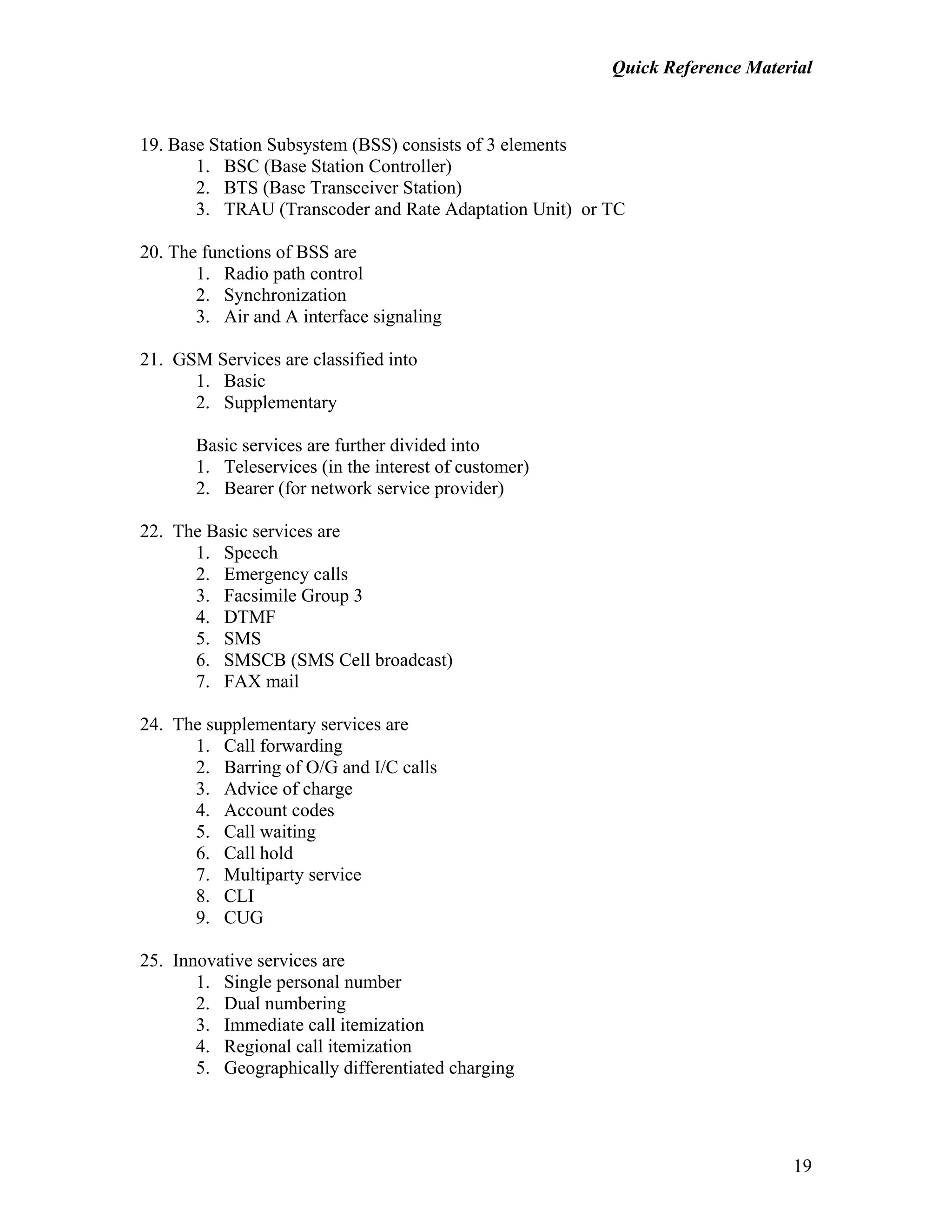 Quick Reference Material
19
19. Base Station Subsystem (BSS) consists of 3 elements
1. BSC (Base Station Controller)
2. BTS (Base Transceiver Station)
3. TRAU (Transcoder and Rate Adaptation Unit) or TC
20. The functions of BSS are
1. Radio path control
2. Synchronization
3. Air and A interface signaling
21. GSM Services are classified into
1. Basic
2. Supplementary
Basic services are further divided into
1. Teleservices (in the interest of customer)
2. Bearer (for network service provider)
22. The Basic services are
1. Speech
2. Emergency calls
3. Facsimile Group 3
4. DTMF
5. SMS
6. SMSCB (SMS Cell broadcast)
7. FAX mail
24. The supplementary services are
1. Call forwarding
2. Barring of O/G and I/C calls
3. Advice of charge
4. Account codes
5. Call waiting
6. Call hold
7. Multiparty service
8. CLI
9. CUG
25. Innovative services are
1. Single personal number
2. Dual numbering
3. Immediate call itemization
4. Regional call itemization
5. Geographically differentiated charging
 