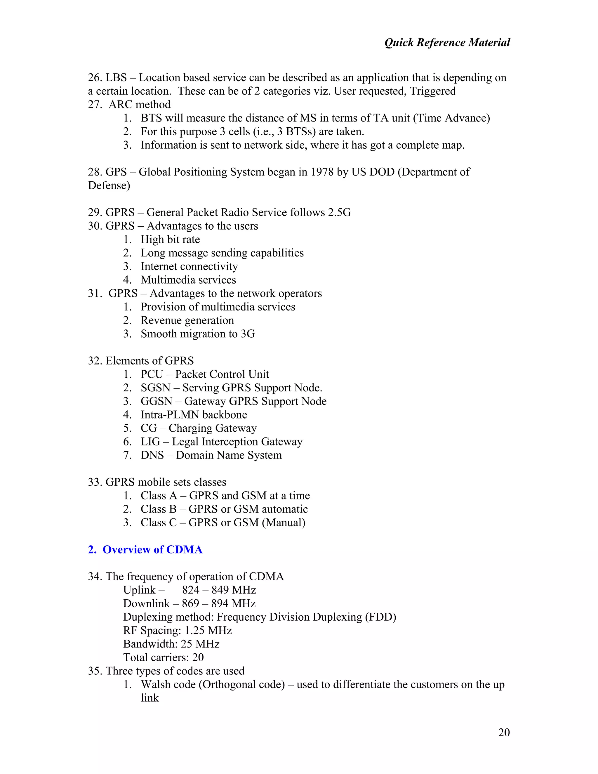 Quick Reference Material
20
26. LBS – Location based service can be described as an application that is depending on
a certain location. These can be of 2 categories viz. User requested, Triggered
27. ARC method
1. BTS will measure the distance of MS in terms of TA unit (Time Advance)
2. For this purpose 3 cells (i.e., 3 BTSs) are taken.
3. Information is sent to network side, where it has got a complete map.
28. GPS – Global Positioning System began in 1978 by US DOD (Department of
Defense)
29. GPRS – General Packet Radio Service follows 2.5G
30. GPRS – Advantages to the users
1. High bit rate
2. Long message sending capabilities
3. Internet connectivity
4. Multimedia services
31. GPRS – Advantages to the network operators
1. Provision of multimedia services
2. Revenue generation
3. Smooth migration to 3G
32. Elements of GPRS
1. PCU – Packet Control Unit
2. SGSN – Serving GPRS Support Node.
3. GGSN – Gateway GPRS Support Node
4. Intra-PLMN backbone
5. CG – Charging Gateway
6. LIG – Legal Interception Gateway
7. DNS – Domain Name System
33. GPRS mobile sets classes
1. Class A – GPRS and GSM at a time
2. Class B – GPRS or GSM automatic
3. Class C – GPRS or GSM (Manual)
2. Overview of CDMA
34. The frequency of operation of CDMA
Uplink – 824 – 849 MHz
Downlink – 869 – 894 MHz
Duplexing method: Frequency Division Duplexing (FDD)
RF Spacing: 1.25 MHz
Bandwidth: 25 MHz
Total carriers: 20
35. Three types of codes are used
1. Walsh code (Orthogonal code) – used to differentiate the customers on the up
link
 
